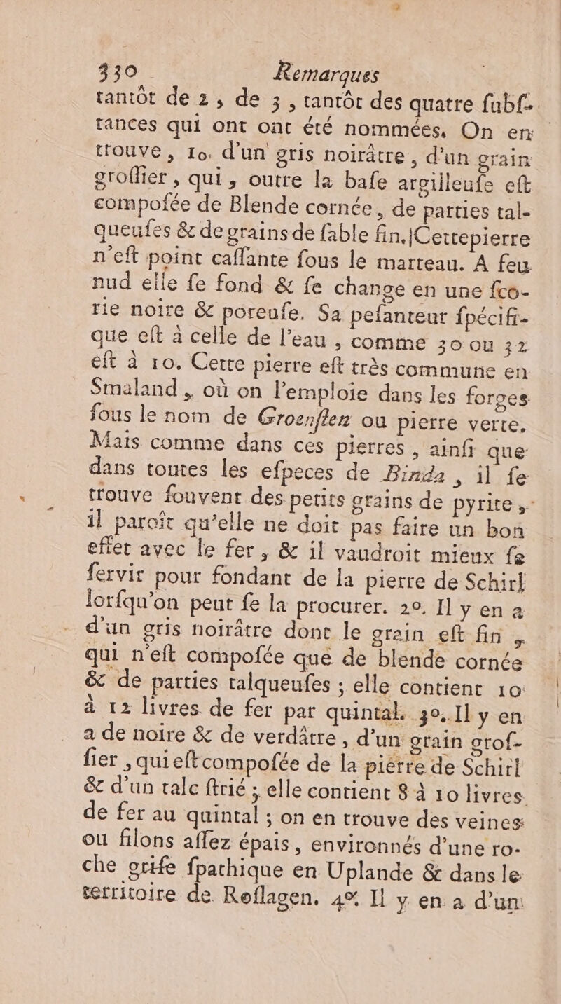 tantôt de 2 , de 5 , tantót des quatre fabf-- tances qui ont oat été nommées, On en touve, Io. d'un gris noirátre , d'un grain groffier , qui, outre la bafe argilleufe eft compofée de Blende cornée, de parties tal- queufes &amp; de grains de fable fin. ICettepierre n'eft point caffante fous le marteau. A feu nud elle fe fond &amp; fe change en une fco- rie noire &amp; poreufe, Sa pefanteur fpécifi- que eít à celle de l'eau , comme 30 Ou 32 eft à 10. Certe pierre eft très commune en Smaland , où on l'emploie dans les forges fous le nom de Groenften ou pierre verte, Mais comme dans ces pierres , ainf que dans toutes les efpeces de Binda , il fe trouve fouvent des petits grains de pyrite ,- il paroft qu'elle ne doit pas faire un bon effet avec le fer, &amp; il vaudroit mieux fe fervir pour fondant de la pierre de Schirl lorfqu'on peut fe la procurer. 2°. I1 y en a d'un gris noirátre dont le grein eft fin „ qui n'eft compofée que de blende cornce &amp; de parties talqueufes ; elle contient. 10 à 12 livres de fer par quintal. 3°..1l y en a de noire &amp; de verdátre , d'un grain grof- fier , quieftcompofde de la pierre de Schirl &amp; d'un talc ftrié ; elle contient 8 à 10 livres. de fer au quintal ; on en trouve des veines: ou filons affez épais, environnés d'une ro- che grife fpathique en Uplande &amp; dans le territoire de Reflagen. 4%, Il y en a d'un