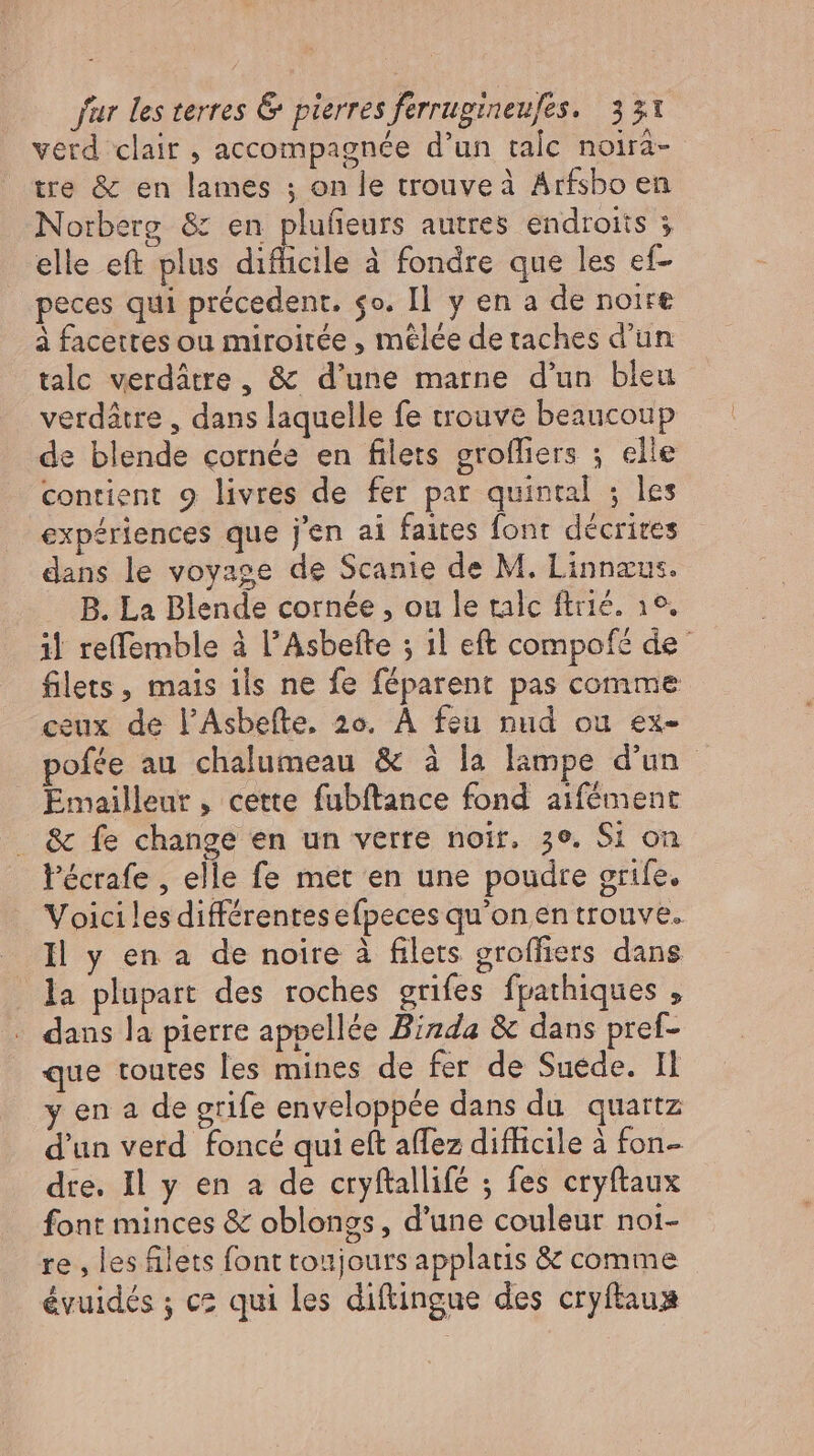 verd clair , accompagnée d'un talc noira- tre &amp; en lames ; on le trouve à Arfsbo en Norberg &amp; en plufieurs autres endroits ; elle eft plus diflicile à fondre que les ef- peces qui précedent. so. Il y en a de noire à facettes ou miroitée , mêlée de taches d'un tale verdátre , &amp; d'une marne d'un bleu verdátre , dans laquelle fe trouve beaucoup de blende cornée en filets grofliers ; elle contient 9 livres de fer par quintal ; les expériences que j'en ai faites font. décrites dans le voyage de Scanie de M. Linnæus. B. La Blende cornée , ou le tale ftrié. 19. il reffemble à l’Asbefte ; ıl eft compofé de filets , mais 1ls ne fe féparent pas comme ceux de l’Asbefte, zo. À feu nud ou ex- pofée au chalumeau &amp; à la lampe d'un. Emailleur , cette fubftance fond aifément . &amp; fe change en un verre noir. ze, Si on l'écrafe , elle fe met en une poudre grile. Voici les différentesefpeces qu'on en trouve. Il y en a de noire à filets groffiers dans la plupart des roches grifes fpathiques , dans la pierre appellée Binda &amp; dans pref- que toutes les mines de fer de Suede. Il y en a de grife enveloppée dans du quartz d'un verd foncé qui eft affez difficile à fon dre. Il y en a de cryftallifé ; fes cryftaux font minces &amp; oblongs, d'une couleur noi- re , les filets font toujours applatis &amp; comme évuidés ; cz qui les diftingue des cryítaus