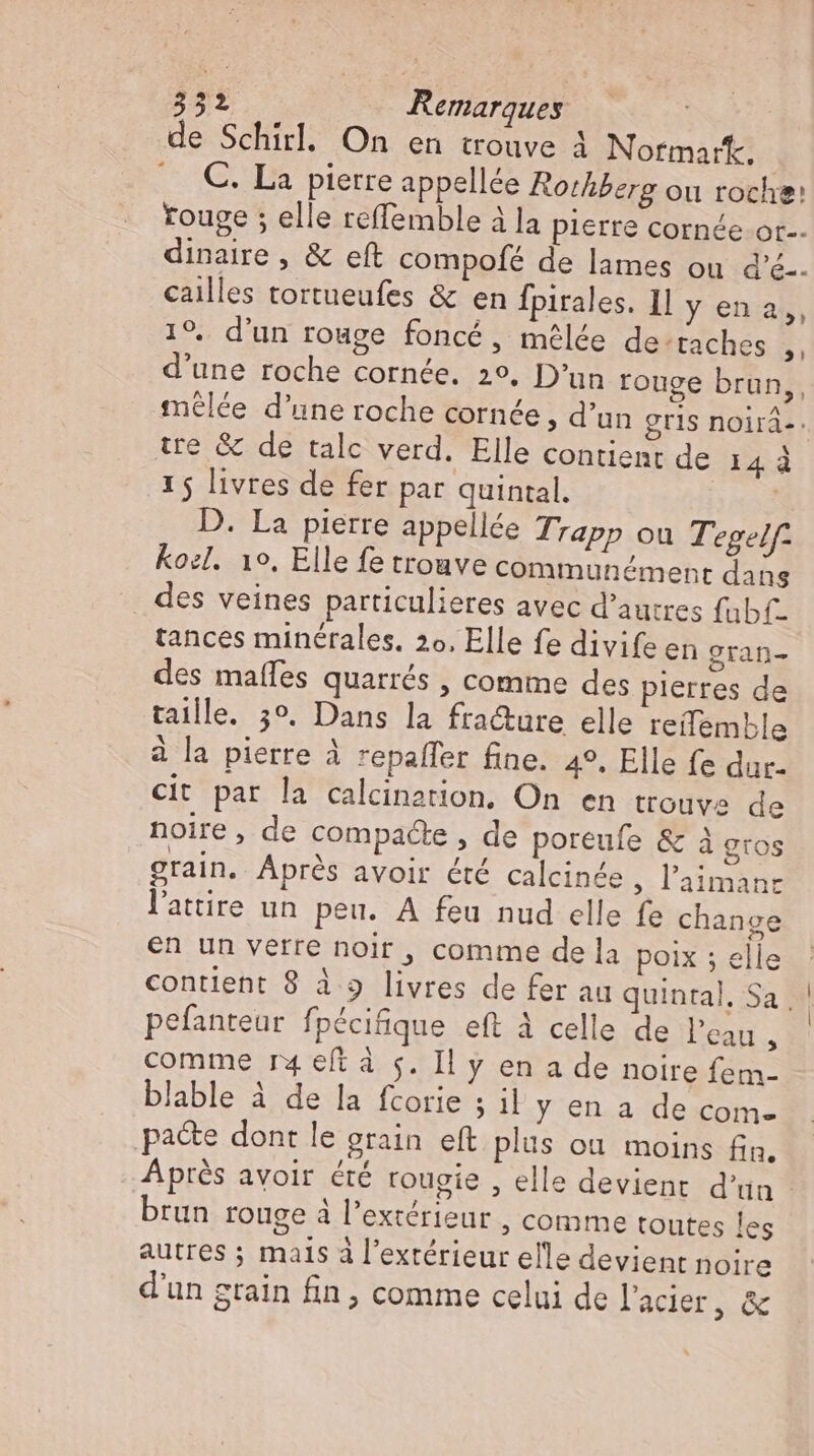 de Schirl. On en trouve À Normark. C. La pierre appellée Rothberg ou roche: rouge ; elle reffemble à la pierre cornée ot. dinaire , &amp; eft compofé de lames ou d'é-. cailles tortueufes &amp; en fpirales. Il y en a,, 19. d'un rouge foncé, melde de’taches ,, d'une roche cornée. 29. D'un rouge brun, mêlée d’une roche cornée , d'un gris noirá-. tre &amp; de talc verd. Elle contient de 14 à 1 5 livres de fer par quintal. | D. La pierre appellée Trapp ou Tegelf: koel. 10, Elle fe trouve communément dans des veines particulieres avec d’autres fubf- tances minérales. 2o. Elle fe divife en gran- des mafles quarrés , comme des pierres de taille. 3°. Dans la fra&amp;ure elle reilemble à la pierre à repaffer fine. 4°, Elle fe dur. cit par la calcination. On en trouve de noire , de compacte , de poreufe &amp; à gros grain. Après avoir été calcinée ; l'aimanc l'attire un peu. A feu nud elle fe change en un verre noir , comme de la poix ; elle contient 8 à 9 livres de fer au quintal, Sa | ! pefanteur fpécifique eft à celle de l'eau 3 comme r4 eft à s. Il y en a de noire fem- blable à de la fcorie ; il y en a de com- pa&amp;e dont le grain. eft plus ou moins fin. Après avoir été rougie , elle devient d'un brun rouge à l'extérieur , comme toutes les autres ; mals à l'extérieur elle devient noire d'un grain fin, comme celui de lacier, &amp;