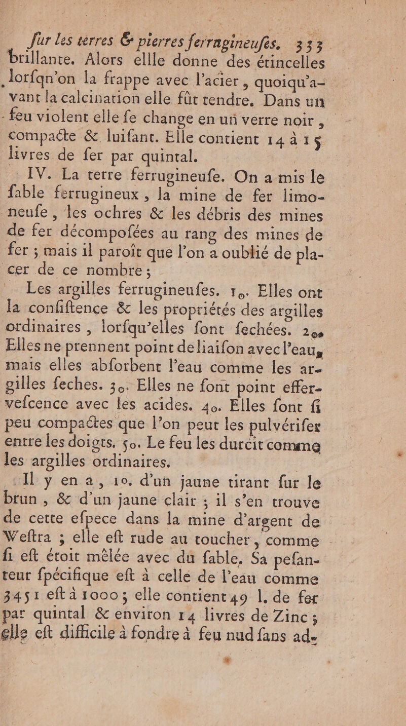 brillante. Alors ellle donne des étincelles „lorfqn’on la frappe avec l'acier, quoiqu'a- vant la calcinarion elle für tendre, Dans un - feu violent elle fe change en ui verre noir, compacte &amp; luifant. Elle contient 14 à 15 livres de fer par quintal. : . IV. La terre ferrugineufe. On a mis le fable ferrugineux , la mine de fer limo- neufe, les ochres &amp; les débris des mines de fer décompofées au rang des mines de fer ; mais il paroit que l'on a oublié de pla- cer de ce nombre; . Les argilles ferrugineufes. r,. Elles ont la confiftence &amp; les propriétés des argilles ordinaires , lorfqu’elles font fechées. 2,, Elles ne prennent point deliaifon avecl'eau, mais elles abforbent l'eau comme les ar- gilles feches. 3.. Elles ne font point effer- vefcence avec les acides. 40. Elles font fi peu compactes que l'on peut les pulverifer entre les doigts. so. Le feu les durcit comme les argilles ordinaires. Il y en a , 10. d'un jaune tirant fur le brun , &amp; d'un jaune clair ; il s’en trouve de cette efpece dans la mine d'argent de Weftra ; elle eft rude au toucher, comme - fi eft étoit mêlée avec du fable, Sa pefan- teur fpécifique eft à celle de l’eau comme 3451 eft à 1000; elle contient 49 1. de fer par quintal &amp; environ 14 livres de Zinc ; elle eft difficile à fondre à feu nud fans ad. i 7