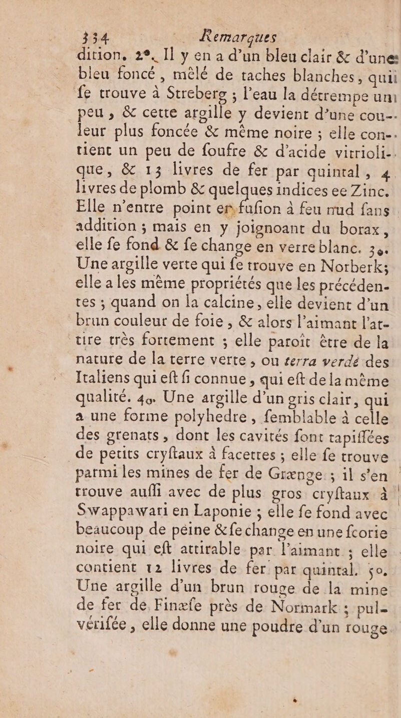 dition, 2°, Il y en a d’un bleu clair &amp; d’une bleu foncé , mêlé de taches blanches, quii fe trouve à Streberg ; l'eau la détrempe um peu, &amp; cette argille y devient d’une cou-- leur plus foncée &amp; méme noire ; elle con-. tient un peu de foufre &amp; d'acide virrioli-. que, &amp; 13 livres de fer par quintal, 4 livres de plomb &amp; quelques indices ee Zinc. Elle n'entre point en à feu mud fans addition ; mais en y joignoant du borax, elle fe fond &amp; fe change en verre blanc. 34. Une argille verte qui fe trouve en Norberk; elle a les même propriétés que les précéden- tes ; quand on la calcine, elle devient d’un brun couleur de foie, &amp; alors l’aimant l'at- tire trés fortement ; elle paroit être de la nature de la terre verte, ou terra verdé des Italiens qui eft fi connue, qui eft dela méme qualité. 4% Une argille d'un gris clair, qui a une forme polyhedre, femblable à celle des grenats , dont les cavités font tapiflées de petits cryftaux à facettes ; elle fe trouve parmi les mines de fer de Grenge:; il s'en trouve aufli avec de plus gros cryftaux à Swappawari en Laponie ; elle fe fond avec beaucoup de peine &amp;fe change en une fcorie noire qui eft attirable par l’aimant ; elle contient 12 livres de fer par quintal. jo. Une argille d'un brun rouge de la mine de fer de Finæfe prés de Normark ; pul- vérifée , elle donne une poudre d'un rouge.