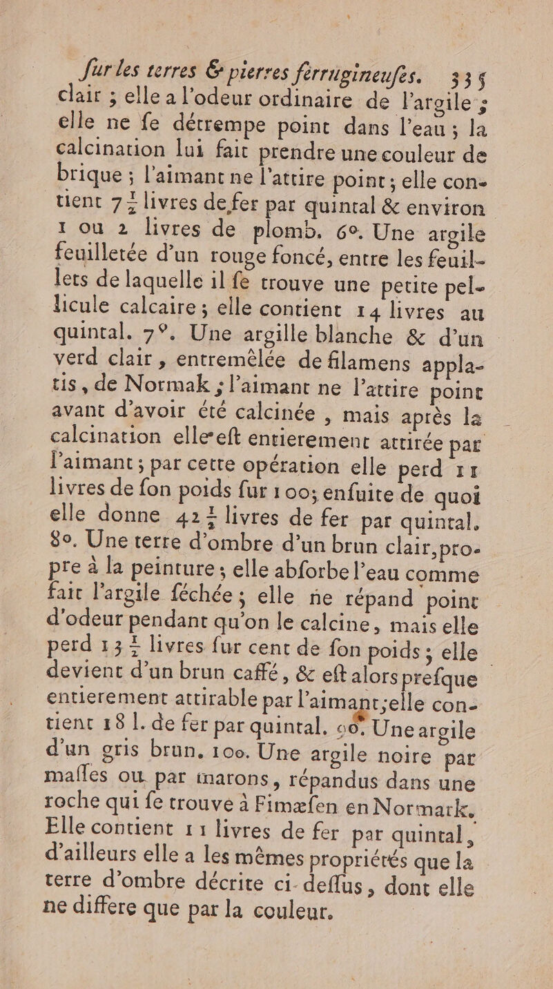 Jur les terres &amp; pierres férrugineufes. 33 $ clair ; elle a l'odeur ordinaire de largile; elle ne fe détrempe point dans l'eau ; la calcination lui fait prendre une couleur de brique ; l'aimant ne l'attire point ; elle con- tient 77 livres de fer par quintal &amp; environ 1 ou 2 livres de plomb. 69. Une argile feuilletée d'un rouge foncé, entre les feuil- lets de laquelle il fe trouve une petite pel- licule calcaire ; elle contient 14 livres au quintal. 7°. Une argille blanche &amp; d'un - verd clair , entremèlée de filamens appla- tis, de Normak ; l'aimant ne l'attire point avant d’avoir été calcinée , mais après la calcination elle'eft entierement attirée par l'aamant ; par cette opération elle perd ir livres de fon poids fur 100; enfuite de quoi elle donne 421 livres de fer par quintal, 8°. Une terre d’ombre d’un brun clair,pro- pre à la peinture; elle abforbe l'eau comme fait l'argile féchée ; elle ne répand point d'odeur pendant qu'on le calcine, mais elle perd 15 + livres fur cent de fon poids; elle devient d'un brun café, &amp; eft alors prefque entierement attirable par l'aimant;elle con- tient 18 l. de fer par quintal. 60: Une argile d'un gris brun, 100. Une argile noire par mafles ou. par inarons, répandus dans une roche qui fe trouve à Fimæfen en Normark, Elle contient 11 livres de fer par quintal, d'ailleurs elle a les mêmes propriétés que la terre d'ombre décrite ci- deffus, dont elle ne differe que par la couleur.