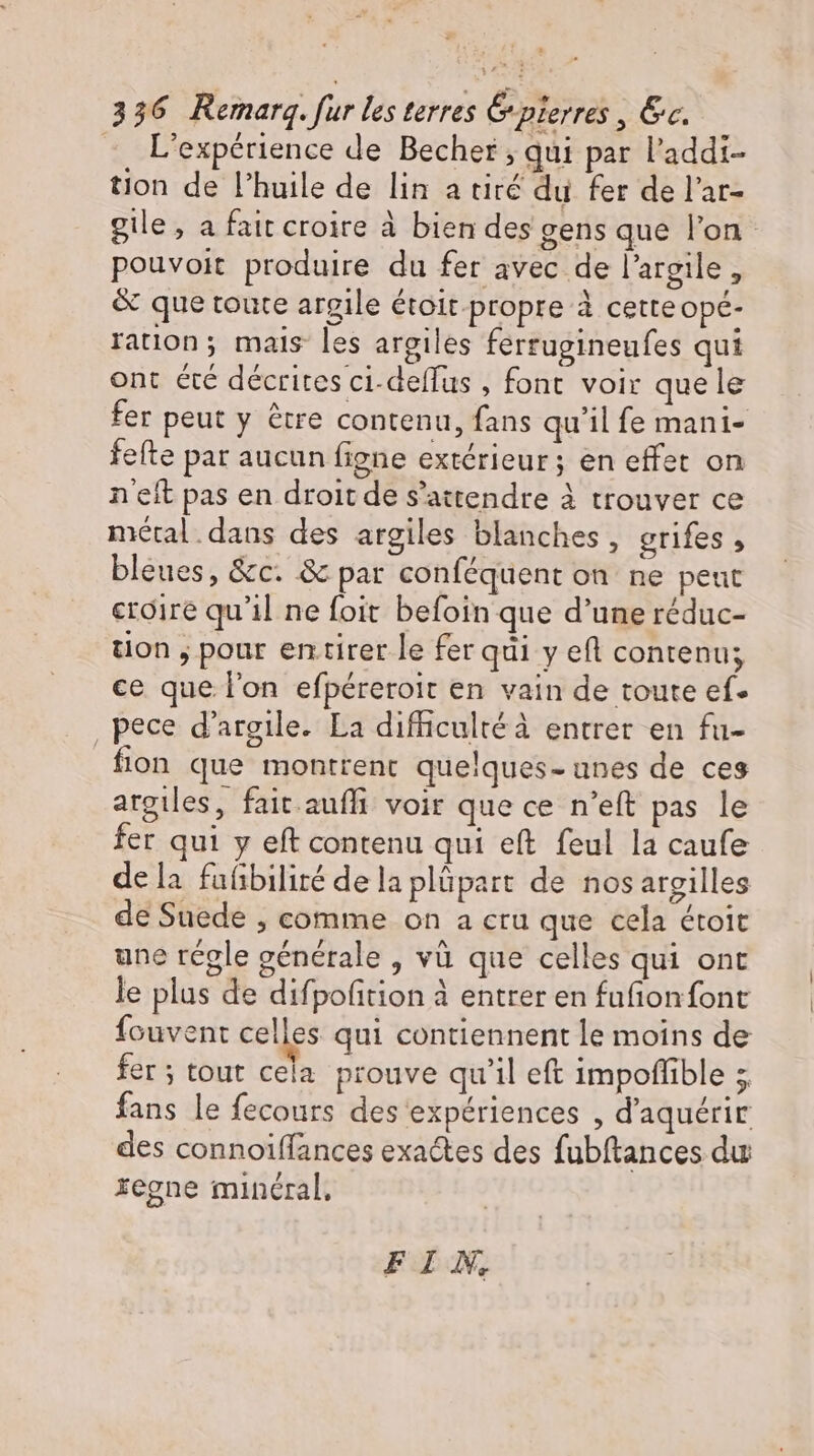 L'expérience de Becher ; qui par l'addi- tion de l'huile de lin a tiré du fer de l'ar- gile, a fait croire à bien des gens que l’on pouvoit produire du fer avec de l'argile , &amp; que toute argile étoit propre à cette opé- ration; mais les argiles ferrugineufes qui ont été décrites ci-deffus , font voir quele fer peut y être contenu, fans qu'il fe mani- fefte par aucun figne extérieur; en effet on neit pas en droit de s'attendre à trouver ce métal dans des argiles blanches, grifes , bleues, &amp;c. &amp; par conféquent on ne peut croire qu'il ne foit befoin que d’une réduc- tion , pour entirer le fer qui y eft contenu; ce que l'on efpéreroit en vain de toute ef. , pece d'argile. La difficultéà entrer en fu- fion que montrent quelques- unes de ces argiles, fait auffi voir que ce n'eft pas le fer qui y eft contenu qui eft feul la caufe dela faübiliré delaplüpart de nos argilles de Suede , comme on a cru que cela étoit une régle générale , và que celles qui ont le plus de difpofition à entrer en fufionfont fouvent celles qui contiennent le moins de fer; tout cela prouve qu'il eft impoflible 5. fans le fecours des expériences , d'aquérir des connoiffances exactes des fubftances du regne minéral, FIN,