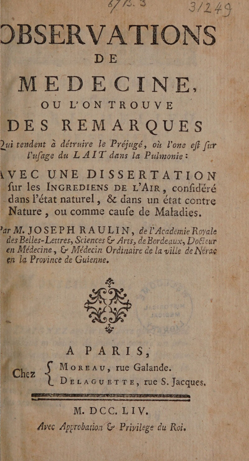 DBSERVATIONS MEDECINE. OU L’ON TROUVE DES REMARQUES Qui tendent à détruire le Préjugé, où l'one eff fur l'ufage du L' AIT dans la Pulmonie : LVEC UNE DISSERTATION “fur les INGREDIENS DE L’AIR, confidéré dans l’état naturel, &amp; dans un état contre Nature , ou comme caufe de Maladies. 3r M. JOSEPH RAULIN, de l'Académie Royale des Beiles-Lettres, Sciences € Arts, de Bordeaux, Doëeur en Médecine | &amp; Médecin Ordinaire de la ville de Nérac en La Province de Guienne,  LR, Pr à blé A PARIS, Ucher Moreau, rue Galande. DEeLAGUETTE, rue S. Jacques, M. DCC. LIV. Avec Approbation &amp; Privilege du Roi, ef