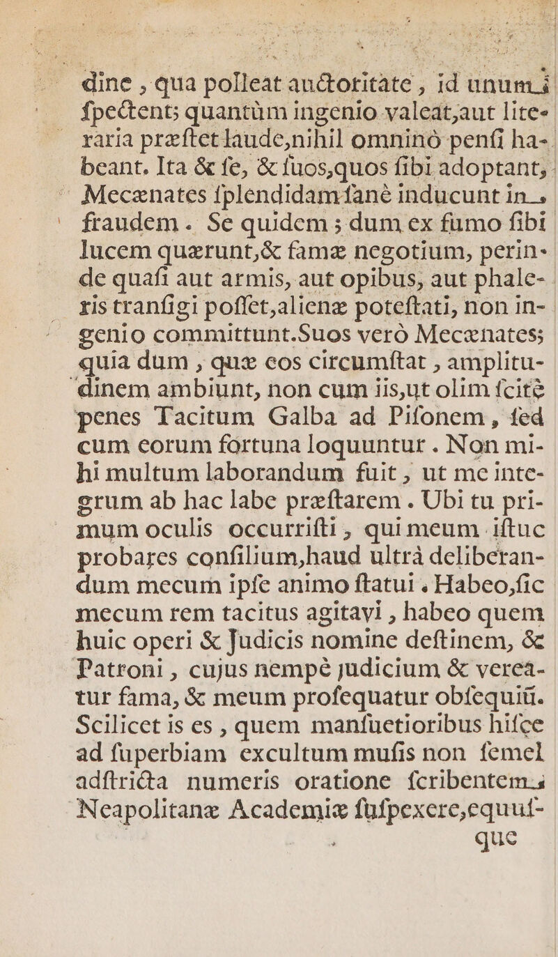 dine , qua polleat audtotitate , id üunumi raria przeftet laude,nihil omnino penfi ha- . beant. Ita &amp; fe, &amp; fuos,quos fi fibi adoptant,. :Mecenates fplendidamtané inducunt in.. fraudem . Se quidem ; dum ex fumo fibi | lucem quarunt,&amp; fame negotium, perin- de quafi aut armis, aut opibus, aut phale-. ris tranfigi poffet,alienz poteftati; non in- genio committunt. Suos veró Meczenates; quia dum , quz eos circumftat , amplitu- dinem am bibit, non cum iis,ut olim fcite penes Tacitum Galba ad Pifonem, fed cum eorum fortuna loquuntur . Non mi- hi multum laborandum fuit ; ut me intc- grum ab hac labe przftarem . Ubi tu pri- mum oculis occurrifti , qui meum iftuc probares confilium,haud ultrà deliberan- dum mecum ipfe animo ftatui , Habeo,fic mecum rem tacitus agitayi ; habeo quem huic operi &amp; Judicis nomine deftinem, &amp; Patroni , cujus nempé judicium &amp; verea- tur fama, &amp; meum profequatur obtequi. Scilicet is es , quem manfuetioribus hifce ad füperbiam excultum mufis non femel adflriGa numeris oratione fcribentem.s Neapolitane Academis füfpexere,equut-