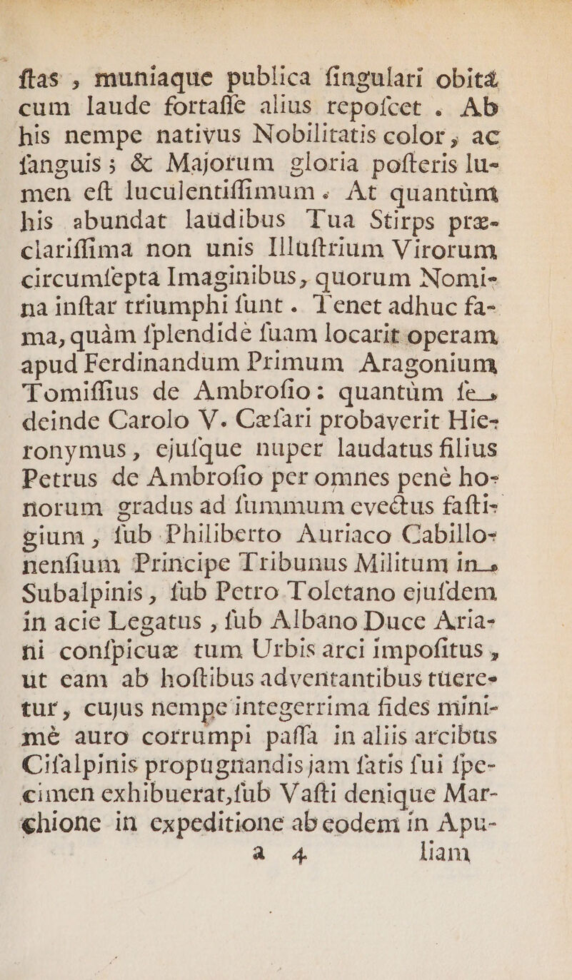 ftas , muniaque publica fingulari obit&amp; cum laude fortafle alius repofcet . Ab his nempe nativus Nobilitatis color , ac fanguis; &amp; Majorum gloria pofteris lu- men eft luculentiffimum . At quantünm his abundat laudibus Tua Stirps prz- clariffia non unis Illüftrium Virorum circumfepta Imaginibus, quorum Nomi- na inftar triumphi funt . Tenet adhuc fa- ma,quàm fplendide fuam locarit operam apud Ferdinandum Primum Aragonium Tomiffius de Ambrofio: quantüm fe, deinde Carolo V. Czfàari probaverit Hie- ronymus, ejufque nupcr laudatus filius Petrus de Ambrofio per omnes pené ho- norum gradus ad fummum evectus fafti- gium , fub Philiberto Auriaco Cabillo- nenfium Principe Tribunus Militum in.» Subalpinis, fub Petro Toletano ejufdem in acie Legatus , fub Albano Duce Aria- ni confpicue tum Urbis arci impofitus , ut cam ab hoftibus adventantibus tuere» tur, cujus nempe integerrima fides mini- mé auro corrumpi paáffa in aliis arcibus Cifalpinis propugtandis jam fatis fui fpe- cimen exhibuerat,fub Vafti denique Mar- «€hione in expeditione ab eodeni ín A pu-