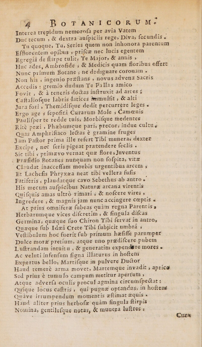 Interea trepidum nemoroía per avia Vatem Duc tecum ; &amp; dextra aufpiciis rege» Divi fecundis , 'Tu quoque, Tu, Series quem non inhonora parentum Éfflorentem opibus »prifce nec lucis egentem Egregiá de ftirpe tulit; Te Major, &amp; annis » Huc ades, Ambtofide ; &amp; Medicis quam floribus offert Nunc primum Botafe ; ne dedignare coronam . Non his ; ingenio prz(tans ; novus advena Sacris Accedis : gremio dudum Te Pallas amico Fovit , &amp; à teneris doctas inftruxit ad artes ; Caftaliofque labris datices àmmulfit ; &amp; alti Jura fori , Themidifque dedit erat a leges « Ergo age s fepofità Curarum Mole ; Camenis paulifper te redde tuis; Morbifque redentes Rité prei ; Phxbumoue pari, ptecor; indue cultus Quas Amphriftaco leas e gramine fruges Jam Paftor prima ille refert Tibi munera; déxter Excipe , nec feris pigeat pratendere feclis . Sic tibi ; primaevo vernat que flore;Juventus ; Pr&amp;fidio Rotaties nutquam non fofpita; vitz Cl»üdat inacceffam inorbis urgentibus arcem ; Et Lachefis Phryxaa heat tibi vellera fufis Fatiferis ; plaudatque cavo Sebethus ab antro His inécuf aufpicibus Naturg arcaria virentis Quifquis amas ultró rimari ; &amp; nofcere vires ; Ingredere ; &amp; magnis jam nunc iccingere ceptis « At ptius omniferz fubeas quàm regria Parentis Herbarümque vices difcretim ; &amp; fingula difcas Germina; queque fuo Chiron Tibi fervat in antro; Quzque fub Ideá Crete Tibi fubjicit umbzá ; Veftibulum hoc fuerit fub primum hefiffe parumper Dulce mor pretium, atque uro przdifcere pubem Luftrandam intüitu , &amp; generatim expend&amp;re mores « Ac veluti infenfum figna illaturus in hofteni Expertus bello, Martifque in pulvere Dudor | Haud remeré arma movet, Martemque invadit ; aprica Sed prius e tuthuío campum metitur apertum » Atque adver(ía oculis procul agmina circumfpedat : Quique locus caftris, qui pügn&amp; optandus; in hoftené Quàve irrumpendum momentis eftimat &amp;quis e. Haud aliter prius herbofe quàm fingula ftirpis Nowina, gentilefque notas, &amp; munera luftres à Cuzw