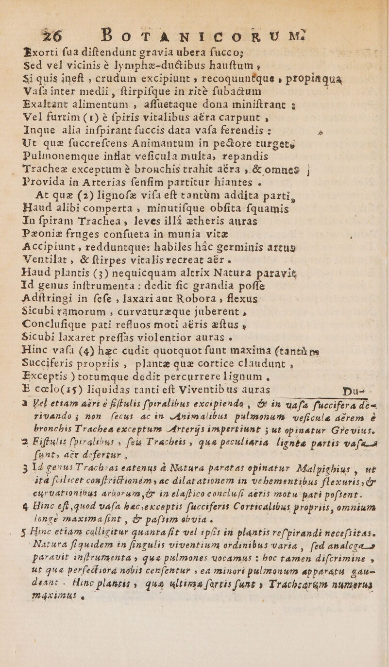 £6 BoTANICOR UM Xxorti fua diftendunt gravia ubera fucco; Sed vel vicinis é lymphze-du&amp;ibus hauftum , Si quis ineft , crudum excipiunt » recoquunfque , propia qua Vafía inter medii, ftirpifque in zrité fubactum Exaltant alimentum , affuetaque dona rminiftrant ; Vel furtim (1) é (piris vitalibus aéra carpunt , Inque alia infpirant fuccis data vafa ferendis : » Ut quz fuccrefcens Animantum in pectore turgety Pulinonemque inflat veficula multa, repandis 'Trachez exceptum à bronchis trahit aéra ,.&amp; omnes j Provida in Arterias fenfim partitur hiantes . At quz (2) lignofz viía eft tantüm addita parti, Haud alibi comperta , minutifque obfita fquamis In fpiram Trachea, leves illá atheris auras Pzoniz fruges confueta in munia vita Accipiunt , redduntque: habiles hác germinis artus Ventilat , &amp; ftirpes vitalis recreat aér. Haud plantis (3) nequicquam altrix Natura paravit Id genus inftrumenta : dedit fic grandia poffe Adftringi in fefe , laxariant Robora , flexus: Sicubi r3morum ; curvaturzque juberent , Conclufique pati refluos moti a£ris zítus , Sicubi laxaret preffas violentior auras . Hinc vafa (4) hzc cudit quotquot funt maxima (tanth ns Succiferis propriis , plante que cortice claudunt , Exceptis ) totumque dedit percurrere lignum, E colo(15) liquidas tanti eft Viventib us auras Du- a Vel etiam aeri 6 fiffulis fpiralibus excipiendo , dx in aafa fuccifera dé rivando ; non (ecus ac im JAnimalibus pulzaonum veficula dérem é bronchis Trachea exceptum. AMrtergs irspertiunt 5 ut opinatur Grevius, 2 Fiflulis fl'oiralious , fois Trachtis , qua peculiaria lignba partis vafa..a [ant; ax deferiur , 3 12 genus Tracb:as eatenus à Natura paratas opinatur. Malpigbius , wt áta f'Alicet con[Lritlioném y ac dilatationezn in vebementibus flexurissdr curuationthbus arborum, 4r in elaffico conclu[i aeris motu pati pofsent. 4$ Hinc eft ,quod vafa hacexceptis fucciferis Corticalibus propriis, omnium longé maxima [int , dr pafsim obvia . ! Natura fiquidem in fingulis viventium ordinibus varia , fed analcra » paravit infiruraenta y qua pulmones uocamus : boc tamen difcrimine , ut qua perfecliora nabis cenfentur » ea minori pulmonum apparatu. gau deant . Hinc plahtis y qua ultima fartis funt » Tracbcarum nurerus PáXIAAS . ! vts