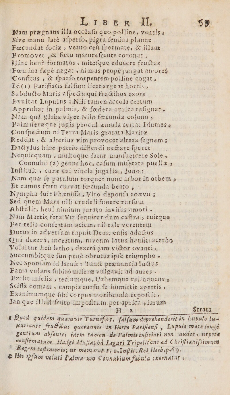 Nam pregnans illa occlufo auo polline, ventis ; Sive manu laté afperfo, pigra femina plante Focundat fociz ; verno cei fperimate, &amp; illam Promovet ,&amp; fotu maturefcente coronat , Hinc ben? formatos , mitefque educere frudus Fomina fepé negat , ni mas prope jungat aimore$ Confitus , &amp; fparfo torpentem polline cogat, Id(1) Parifiacis falfum licet arguat hoztis ; Subdu&amp;o Maris afpediu qui fructibus exors Exultat Lupulus ; Nili tamea accola certum Approbat in palmis, &amp; fa dera apricarefignate am quá gleba viget Nilo fecunda colono ; Palmiterzque jugis procul emula certat Idumes e Confpedum ni Terra Maris gratata Marite Reddat , &amp; alterius vim provocet altera fegnem ; Da&amp;ylus hipe patrio diftendi ne&amp;are fpe1et Nequicquam , multoque fatur manfuaefcere Sole, Connubii (2) genus hoc, cafum miferata puellz 5 Inftituit , cure cui vincla jugalia, Juno: Nam quz fe patulum torquet nunc arbor in orbem 5 Et ramos fetu curvat fecunda beato , : Nympha fuit Phznifla , Viro deponfa coevo 3 Sed quem Mars olli crudeli funere rurfum Abftulit; heul nimium jurato invifus amori . Nam Martis fera Vir fequitur dum caftra , ruitque Per telis confextam aciem, nil tale verentem Durus in adyer(üm rapuit Deus; enfis adadus Qui dextrá, inceztum, niveum latus haufit: acerbo Voluitur heü letho ; dextrá jam victor ovanti ; S$uccunibitque fuo pené obrutus ipfe triumpho. INec Sponíam id latuit: Tanti prenuncialu&amp;us Fama volans fübizó miferg vulgavit ad aures . Exilit infelix , te&amp;umque, Urbemque relinquens » Sciffa comam , campis curfu fe immittit apertis , Exanimumque fibi corpus moribunda repofcit. Jan que illud feuto impofitum peraprica viarum H 2 $trata — &amp;uriante fru&amp;ibus qucKannis in Horto Parifenft ,| Lupulo mare longé gentium abfentes idem tamen de:Palmis inficiari non. audet utpote confirmatum. -Hadgi Muftaphá Legati Tripolitani a4 Chriflianiftimum 4erom tefflimsanio; ut mesorat t. r.Inflit. Rei Heib. p.69. ;