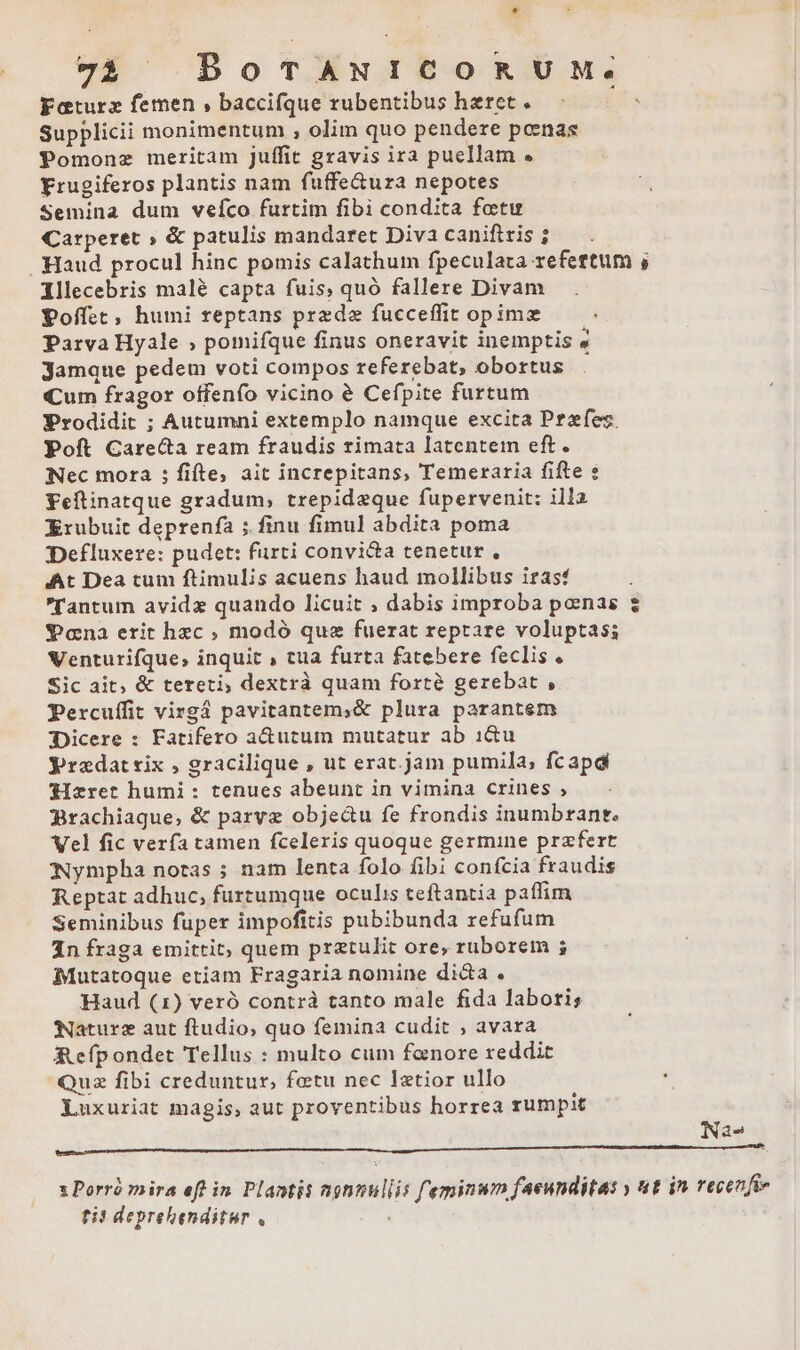 * 72 | BoTANICORUM. Katurz femen , baccifque rubentibus haret. 1 Supplicii monimentum , olim quo pendere pcenas Pomonz meritam Juffit gravis ira puellam « Yrugiferos plantis nam fuffe&amp;ura nepotes Semina dum vefíco furtim fibi condita fatu Carperet » &amp; patulis mandaret Diva caniftris ; . Haud procul hinc pomis calathum fpeculata refeftum , illecebris malé capta fuis, quo fallere Divam Poffec, humi reptans prede fucceffit opimz Parva Hyale » pomifque finus oneravit inemptis « jamque pedem voti compos referebat, obortus Cum fragor offenfo vicino é Cefpite furtum Prodidit ; Autumni extemplo namque excita Pezfes. Poft Care&amp;a ream fraudis rimata latentem eft. Nec mora ; fiíte, ait increpitans, Temeraria fifte s Feftinatque gradum; trepideque fupervenit: illa Xrubuic deprenfà ; finu fimul abdita poma Defluxere: pudet: furti convi&amp;a tenetur , At Dea tum ftimulis acuens haud mollibus irasf Tantum avide quando licuit ; dabis improba poenas Pana erit hec ; modó quz fuerat reptare voluptas; Venturifque, inquit , tua furta fatebere feclis . Sic ait, &amp; tereti, dextrà quam forte gerebat , Percuífit virgá pavitantem,&amp; plura parantem Dicere : Fatifero a&amp;utum mutatur ab :1&amp;u yradatsix , gracilique , ut erat.jam pumila, fcapd Sizret humi: tenues abeunt in vimina crines , Brachiaque, &amp; parve obje&amp;u fe frondis inumbrant. Vel fic verfa tamen fceleris quoque germine przfert Nympha notas ; nam lenta folo fibi confcia fraudis Reptat adhuc, furtumque oculis teftantia paffim Seminibus fuper impofitis pubibunda refufum 1n fraga emittit, quem prztulit ore, ruborem s Mutatoque etiam Fragaria nomine dica . Haud (1) veró contrà tanto male fida laboris Nature aut ftudio, quo femina cudit ; avara Refpondet Tellus : multo cum fanore reddit Quz fibi creduntur, fetu nec latior ullo  Luxuriat magis, aut proventibus horrea rumpit Na- um M ————————m x Porró mira eft in. Plantis ngnnullis feminun faeunditas y ut in recenfiv tit deprehenditur ,