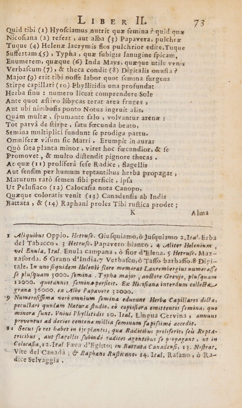 LI CXES Pa poa BET - dd Quid tibi (1) Hyofciamus nutrit quz femina ?-quid qua Nicofiana (2) refert , aut alba (3) Papavera, pulchre Tuque (4) Helenz lacrymis flos pulchrior edite,Tuque Suffertam (5) , Typha , que fübigis lanugine fpicam, Enumerem, quzque (6) Inda Mays; queque utile venis Verbafcum (7)» &amp; theca condit (8) Digicalis onufta ? Major (9) erit tibi noffe labor quot femina furgens Stirpe capillarr (10) Phyllitidis una profundat Herba finu : numero liceat comprendere Sole Ante quot zftivo libycas terat area fruges ; Aut ubi nimbofis ponto Notus ingruit alis, Quàm multz , fpumante falo , volvantur aréng : Tot parvá de ftirpe , fatu fecunda beato, Semina multiplici fundunt fe prodiga partu. Omniferz vifum fic Matri. Erumpit in auras Quó fata planta minor , viret hoc foecundior, &amp; fe Promovet , &amp; multo diftendit pignore thecas . Ac que (11) proliferá fefe Radice , agellis Aut fenfim per humum teptantibus herbá propagát ; Maturum raró femen fibi perficit , ipfa Ut Pelufiaco (12) Calocafia nota Canopo; Quzque coloratis venit (13) Canadenfis ab Indis Battata ; &amp; (14) Raphani proles Tibi ruftica prodet ; K Alma | Y Jliquibu: Oppio. Hetrufz. Giufquiamo,i Jufquiamo 2,Ira!. Erba del Tabacco« 3 Hetrwufc. Papavero bianco, à. ,Aliter Heleniuzm , vel Enula, Ital. Enula campana ; à fior d'Elena. $ Hetrufe. Maz — zaforda. 6 Grano d'India.y Verbafto,ó Taflo batbaffo.8 Diei- tale. In uno fiquidem Helenii flore memorat Laurembereius numeraffe fe plufquam 3000. femina . T ypha major , audtáre Grevjo, plufauara 12000. quotahnis ferina perficit. Ex Nicofiana interdum collecta.» grana 36000. ex JIlbo Papavere 32000. '9 Numerofiffima ver omnium femina educunt. Herba Capillares ditf e, peculiari quodam Natura ftudio, eo copiofrora emittentis femina; quo minora funt. Vnius Pbyllitidis o. Ital, Linguáà Cervina ;» amnmuus proventus ad decies centena smillia feminum fepifsimé accedit. X4 Secus fe res babet in ijs plantis, $ue Radicibus proliferiss fen Rtepta- tricibus , aut flarellis f'ubindé radices Atehtibus fe properant, ut in Colocafía, v 2.Ttal Fava d'Egitto; in Battata Canadenfi, 13. Noflrat, Vite del Canadà ; &amp; Papbano Raffitant: 1a. 1:2, Rafanos 0 Ra- dice Selvaggia ,