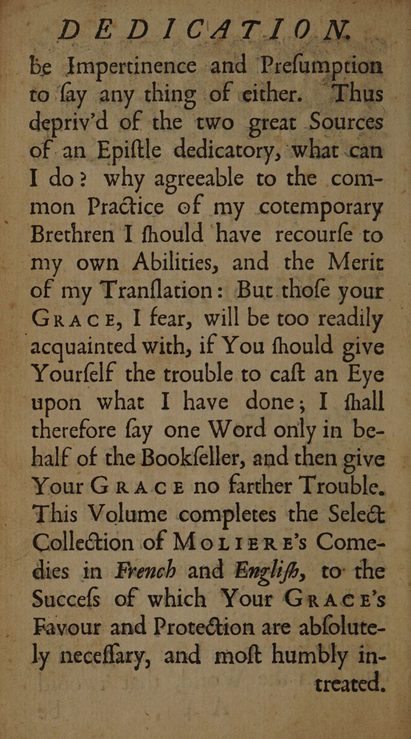 of an Epiftle dedicatory, what can _ mon Practice of my cotemporary . my own Abilities, and the Merit ~ acquainted with, if You fhould give - Yourfelf the trouble to caft an Eye upon what I have done; I fhall therefore fay one Word only in be- Your GRACE no farther Trouble. This Volume completes the Select — Colle&amp;ion of MoLrerE’s Come- dies in French and Enghifh, to: the _ Succefs of which Your Grace’s _ Favour and Proteétion are abfolute- _ ly neceflary, and moft humbly in-