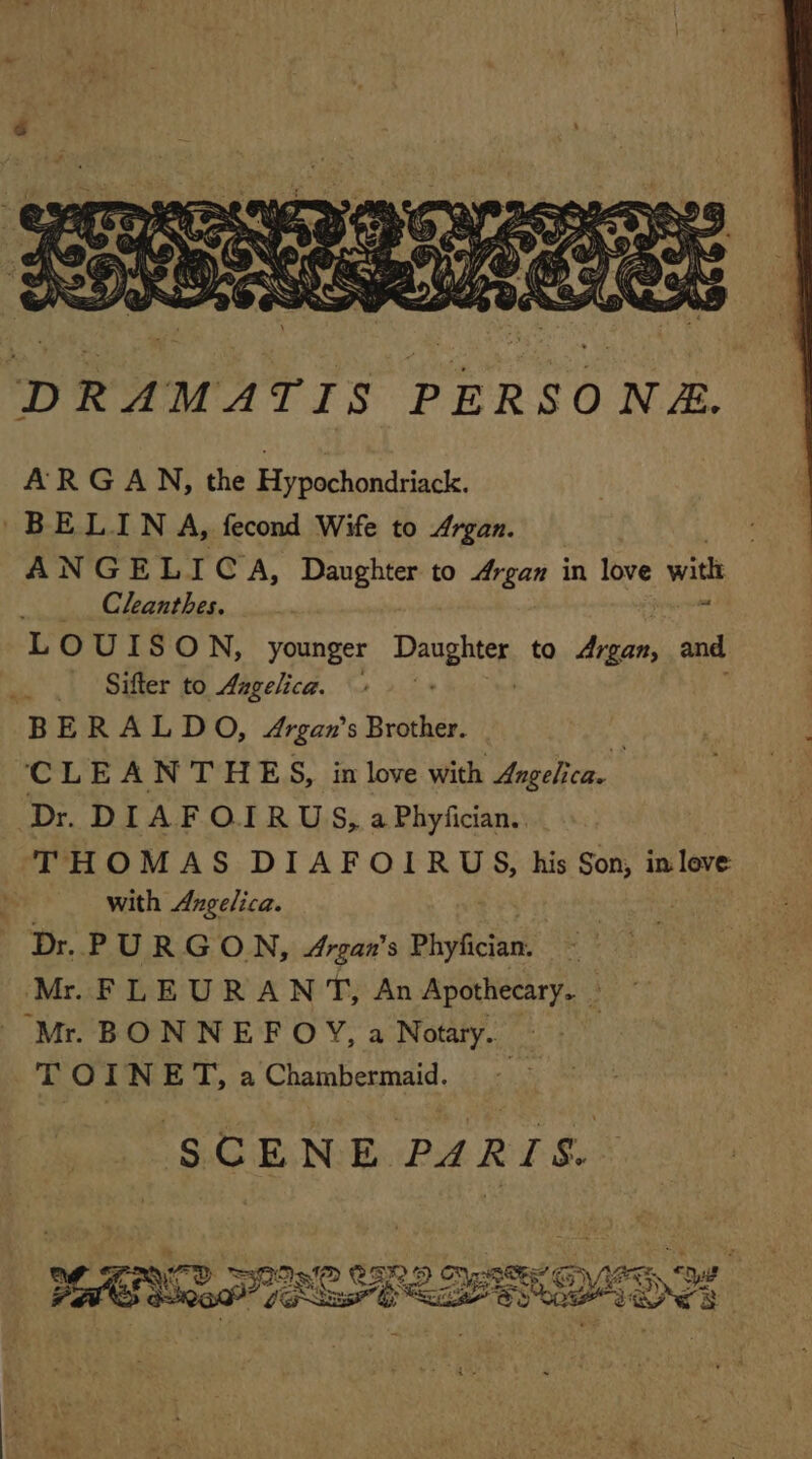 DRAMATIS PERSONÆ. ARGAN, the Hypochondriack, BELIN A, fecond Wife to Argan. ANGELICA, Daughter to Argan in love with Clanthes. LOUIS ON, younger Dupin to Argan, and Sifter to Aagelice. 2 BERALDO, Argan’s Brother. k CLE ANTHE S, in love with Angelica. Dr. DIAFOIRUS, a Phyfcian. THOMAS DIAFOIRUS, his Son, in love with Angelica. Dr. PURGON, Argan's Phyfician. ï Mr FLEURANT, An Apothecary. Mr. BONNEFOY, a Notary. 3 T O A NET, a Chamhenmaid, SCENE PARIS. eR D Py IP @ Gres DEE SES OS | LE D fe &amp; ;