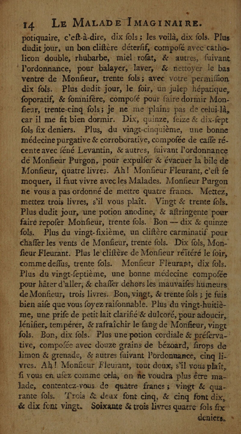 potiquaire, c'eft-à-dire, dix fols ; les voilà, dix fols. Plus licon double, rhubarbe, miel rofàt, &amp;- autres, fuivant véntre de Monfieur, trente fols; avec votre permiflion fienr, trente-cing fols; je ne me plains pas de celui-là, car il me fitbien dormir. Dix, quinze, feize &amp; dix-fept fols fix deniers. Plus, du vingt-cinquième, une bonne médecine purgative &amp; corroborative, compofée de caffe ré- cente avec jéné Levantin, &amp; autres, fuivant l’ordonnance dé Monfieur Purgon, pour expulfer &amp; évacuer la bile de Monfieur, quatre livres. Ah! Monfieur Fleurant, c’eft fe ne vous a pas ordonné de mettre quatre francs. Mettez, Plus dudit jour, une potion anodine, &amp; aftringente pour faire repofer Monfieur, trente fols. Bon — dix &amp; quinze fols. Plus du vingt-fixième, un cliftère carminatif pour fieur Fleurant. Plus le’ cliftère de Monfieur réïtéré le foir, comme deflus, trente fols. Monfieur Fleurant, dix fols. Plus du vingt- eptième, une bonne médecine compofée pour hater d'aller, &amp; chaffer dehors les mauvaifes humeurs: de Monfieur, trois livres. Bon, vingt, &amp; trente fols ; je fuis me, une prife de petit lait clarifié &amp; dulcoré, pour adoucir, | lénifier, tempérer, &amp; rafraîchir le fang de Monfieur, vingt fols. Bon, dix fols. Plus une potion cordiale &amp; préferva- tive, compofée avec douze grains de bézoard, firops de vres. Ah! Monfeur Fleurant, t tout doux, s’il vous plaît, Jade, contentez-vous de quatre: francs ; vingt &amp; qua- rante fols. Trois &amp; deux font cing, &amp; cing font dix, &amp; dix font wet : Soixante &amp; trois livres quatre: fols fix
