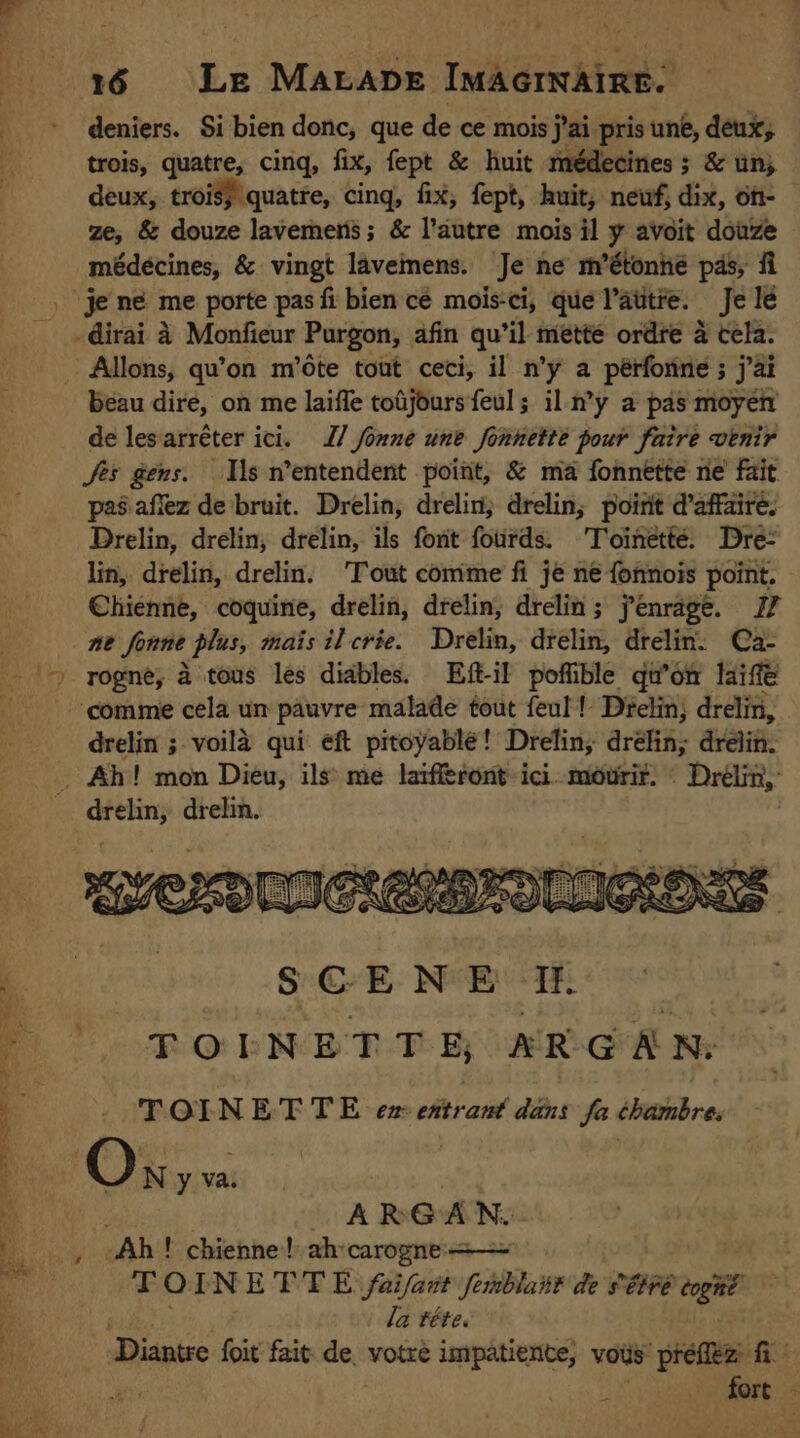 deniers. Si bien donc, que de ce mois j'ai pris une, deux, trois, quatre, cinq, fix, fept &amp; huit médecines ; &amp; un deux, trois; quatre, cing, fix, fept, huit, newf, dix, on- ze, &amp; douze lavemeris; &amp; l’autre mois il y avoit douze médécines, &amp; vingt lavemens. Je ne m’étonhé pds, fi je ne me porte pas fi bien cé mois-ci, que l’autre. Je lé dirai à Monfieur Purgon, afin qu’il mette ordre à cela. beau dire, on me laiffe toüjours feul; il.n’y a pas moyen de lesarréter ici. 27 fonne une fonnette pour faire venir Jes gens. Ils n’entendent point, &amp; ma fonnette ne fait pas aflez de bruit. Drelin, drelin; drelin, point d'affaire, Drelin, drelin; drelin, ils font fords. 'Toinetté. Dre: lin, drelin, drelin. ‘Tout comme fi jé ne fonnois point. Chienne, coquine, drelin, drelin, drelin; fenrage. 17 ne fonne plus, mais il crée. Drelin, drélin, drelin. Ca- » rogne, à tous les diables. Eft-il poffible qu'on life comme cela un pauvre malade tout feul! Déelin, drelin, drelin ; voilà qui eft pitoyable! Drelin, drélin, drelin. . Ah! mon Dieu, ils me laifferont ici morif. : Drélin, drelin, drelin. | SCENE If TOENETTE AR GAN: TOINETTE ez ehtrant dis fa chanbre OK, ARGAN. 1 Ab! chienne! ah carogne: | T OI N ETTE faifart pers de s'étré togné. la téte. Diantre foit fait de: votre impâtiente, vous prefitz fi ar | fort &gt;