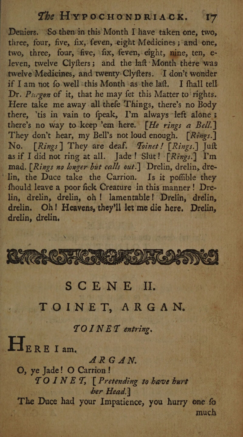 | | | ‘The HYPOCHONDRIACK. 17 Deniers. “So then‘in this Month I have taken one, two, two, three, four, ‘five, :fix, even, eight, mine, ten, €- twelve Medicines, and twenty Clyfters. -I don’t wonder if I am not fo well «this Month :as the laft. I fhall tell Dr. Pisgen of it, that he may fet this Matter to rights. Here take me away all thefe Things, there’s no Body there, tis in vain to fpeak, I’m always left alone ; there’s no way to keep ’em here. [He rings a Bell.] They don’t hear, my Bell’s not loud enough. [Rzs.] No. [Rings] They are deaf. oinet! [Rings.] Juft as if I did not ring at all. Jade! Slut! [Rings.] lm mad. [Rings no longer but calls out.) Drelin, drelin, dre- lin, drelin, drelin, oh! lamentable! Drelin, drélin, drelin. Oh! Heavens, they'll let me die here, Drelin, drelin, drelin, TOINET entring. ARG AN. O, ye Jade! O Carrion! TOINET, [Pretending to have hurt | ber Head.] The Duce had your Impatience, you hurry one fo ~ much