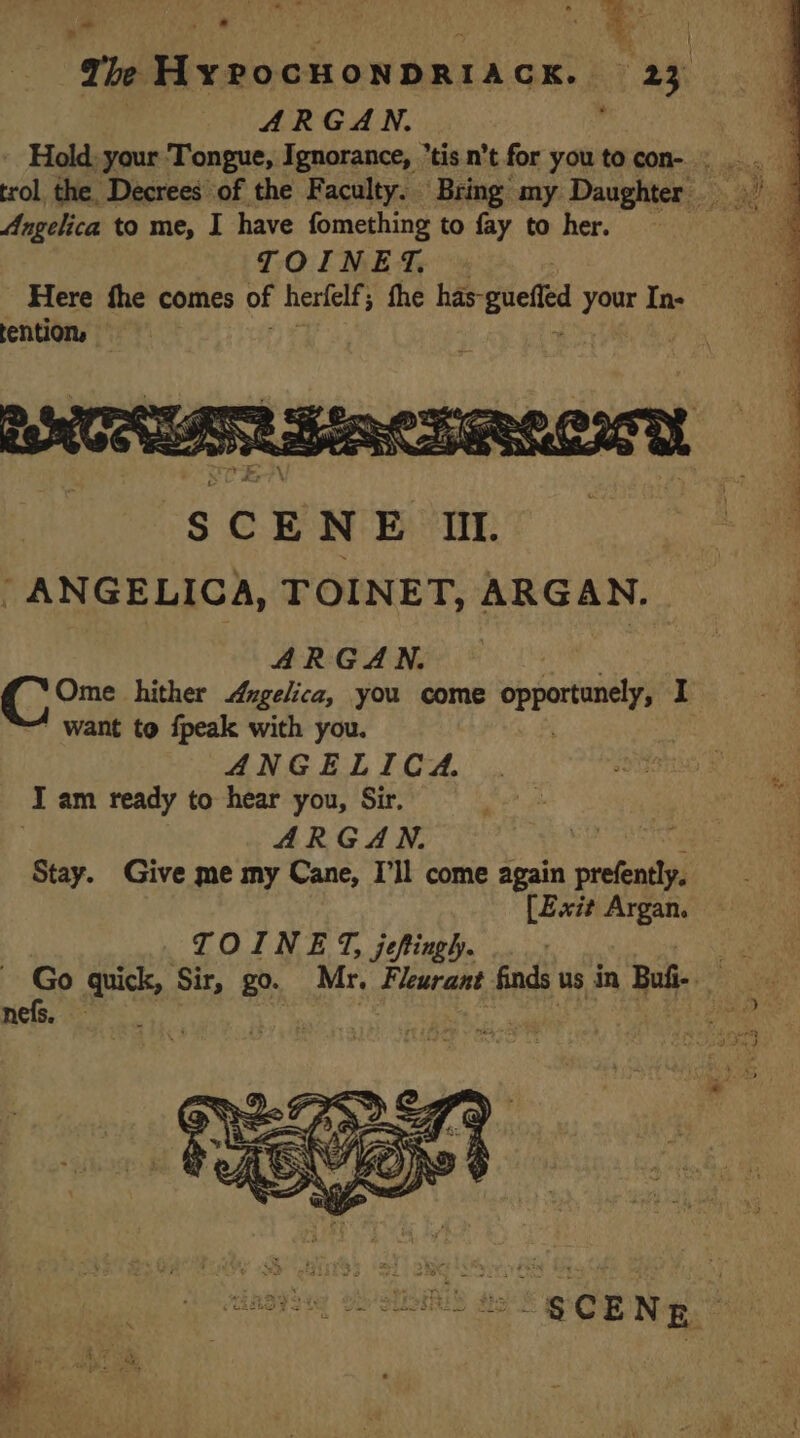 | ARGAN. : Hold: your Tongue, Ignorance, tis n’t for you to con- : . trol the, Decrees of the Faculty. Bring my Daughter Angelica to me, I have fomething to fay to her. ee TOINET. _ Here fhe comes of herfelf; fhe has- gue 7 In- tention, tein? D &lt; en DS oe SCENE 01. : ANGELICA, TOINET, ARGAN. ARGAN. C Ome hither Angelica, you come preateny I want to {peak with you. ANGELICA. I am ready to hear you, Sir. ARGAN. SS Stay. Give me my Cane, I'll come again prefently. [Exit Argan. TOINET, jefingh. . : | eS gn Sir, go. Mr. Fleurant finds us in Buii- € nefs. AUS dE SOR NE à