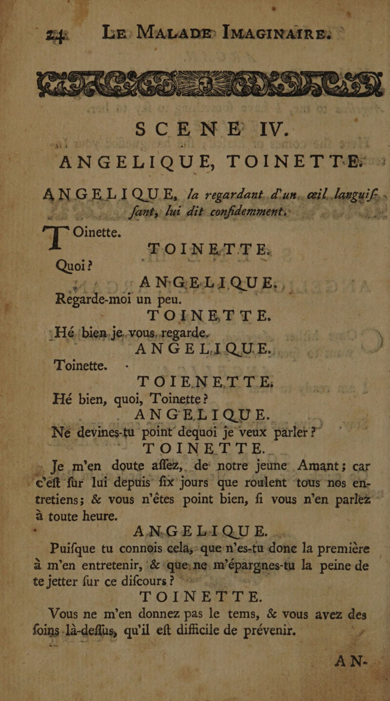 wea ae . “35 20 a ‘4 a hi “a ch £ | . gg Le Mavapm Imacinaires Aan 44 2 51 ANGEGs QU E., de Regarde-moi un peu. if TOINETT E. Hé. bien.je,.vous, regarde. my \ ANGEL,I QU. Es | a” Toinette. | TOIENETTE; Hé bien, quoi, Toinette ? . AN GELT QU] E. Ne devines- tu point dequoi je veux parler? &gt; | “OT OLA EH TL EE. _ Je m'en doute affez, de notre jeune. Amant; car re eft fur lui depuis fix jours que roulent ‘tous nos en- tretiens; &amp; vous n’étes point bien, fi vous n’en parlez à toute heure. ‘ ANGE LIQU E. … Puifque tu connois celay- que n’es-tu done la première a m'en entretenir, .&amp;: gene m? Spar aaes- tu la peine de te jetter fur ce difcours? © TOINETTE. Vous ne m’en donnez pas le tems, &amp; vous avez des foins -la-deflus, qu'il eft difficile de prévenir. Dr