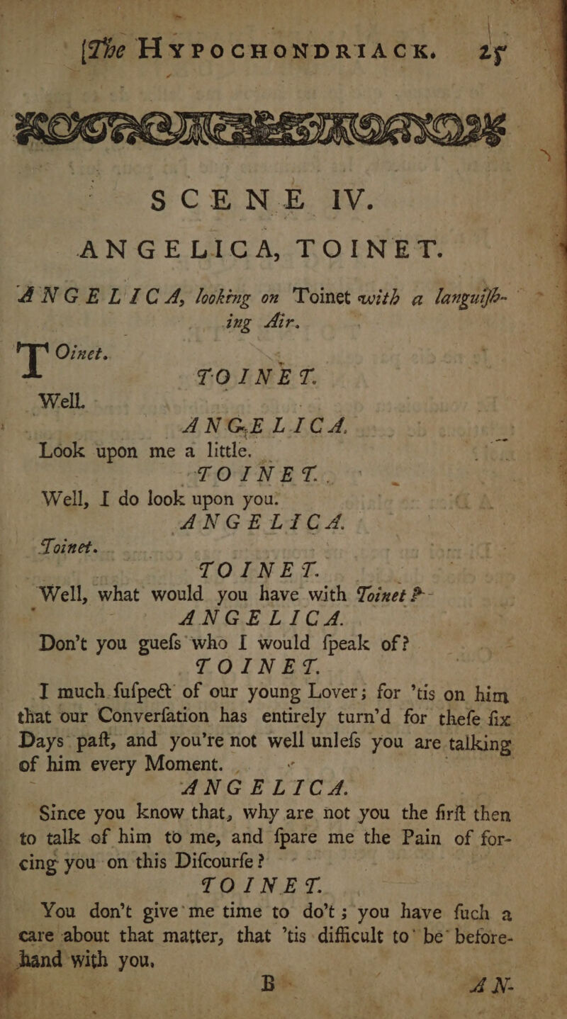&gt;. (The HYPOCHONDRIACK. 25 SCENE IV. ANGELICA, TOINET. ANGELIC À, looking on Toinet with a languifh- ing Air. TE Oinet. 1 | TOINET. Well. : | «A ANGE LIC A. Look upon me a little. | TOINET.. Well, I do look upon you: ANGELICA. ~ Toinet. TO IN E T. Well, what would you have with Toires ?- | ANGELICA. Don’t you guefs who I would fpeak of? TOINET. I much fufpeé of our young Lover; for ’tis on him . that our Converfation has entirely turn’d for thefe fix : Days paft, and you’re not well unlefs you are talking of him every Moment. . . ANGELICA. Since you know that, why are not you the firit then to talk of him to me, and fpare me the Pain of for- cing you on this Difcourfe ? TOINE T. You don’t give me time to do’t; you have fuch a care about that matter, that ’tis difficult to’ be’ before- hand with you, : 4 : Bee. Ad: à
