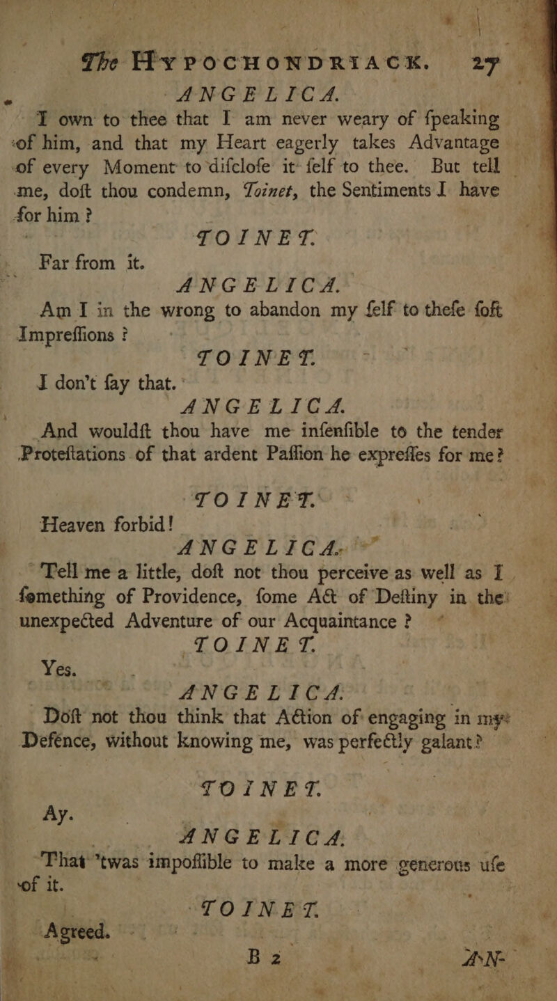 5 SENG E PEAS ut T own to thee that I am never weary of fpeaking me, doft thou condemn, Yozzet, the Sentiments I have for him? TOINET. Far from it. c ANGELICA. Am I in the wrong to abandon my £elf to thefe foft Impreffions ? FOINES. : J don’t fay that. ANGELICA. And wouldft thou have me infenfible to the tender Proteftations of that ardent Paflion he expreffes for me? PO. NE Heaven forbid! te ANGELICA: Tell me a little, doft not thou perceive as well as I. femething of Providence, fome A&amp; of Defliny in the! unexpected Adventure of our Acquaintance ? LOEN ET. Yea: ANGELICA. Doft not thou think that Aëtion of engaging in my Defence, without knowing me, was perfectly galant? TOINET. Ay. ANGELICA: That twas impoflible to make a more generous ule cof it. L. “TOIN ET. ; ae . di PR ae ee Bar 4 _ AN