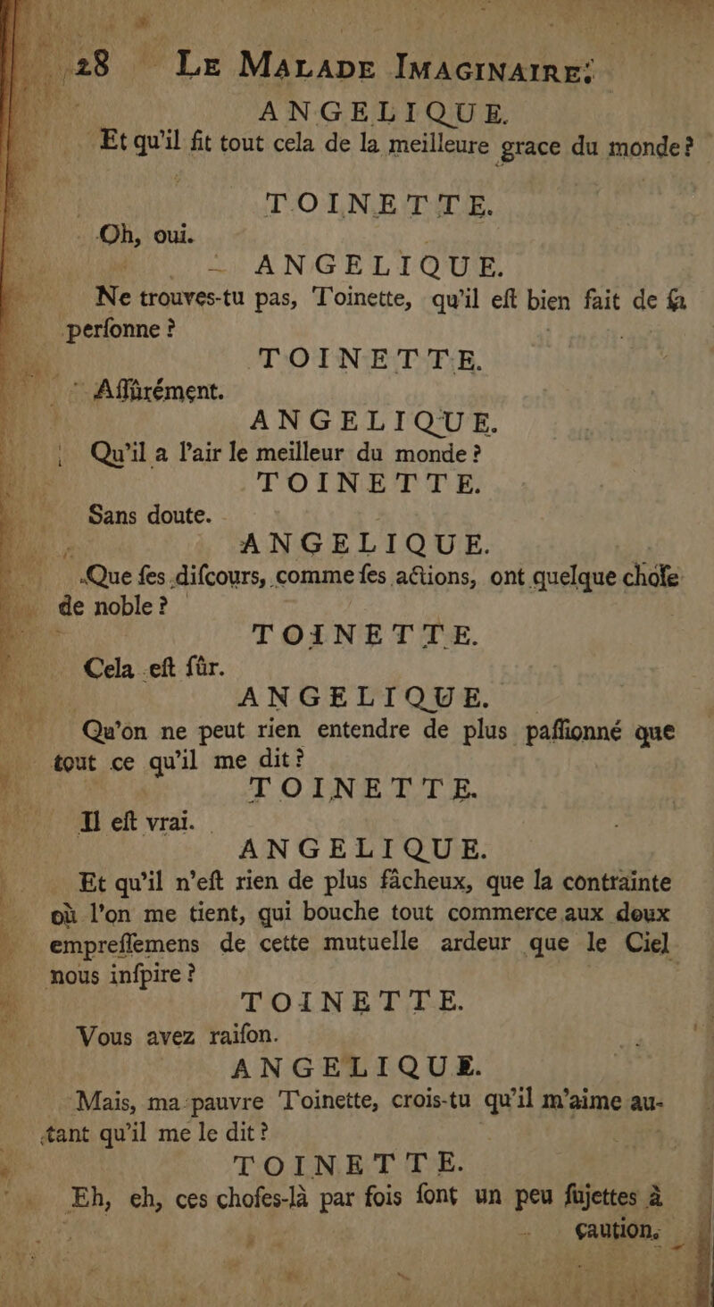 a ANGELIQUE. Et gel fit tout cela de la meilleure grace du monde et | TOINETTE. | Oh, oui. ARS ~ ANGELIQUE. Ne trouves-tu pas, Toinette, qu'il eft bien fait de f perfonne ? : on TOINETTE. | Affirément. ANGELIQUE. Qu'il a Pair le meilleur du monde? TOINETTE. Sans doute. ANGELIQUE. 4 None fes .difcours, comme fes aëtions, ont quelque chofe: | de noble? | he TOINETTE. HD Cela ef far. Re. ANGELIQUE, 4 Qu'on ne peut rien entendre de plus paffionné que _ tout ce qu il me dit? Mm T OTN ETT E. frp OI eft vrai. | ANGELIQUE. Et qu’il n’eft rien de plus facheux, que la contrainte 2 où l’on me tient, qui bouche tout commerce aux deux À _empreflemens de cette mutuelle ardeur que le Ciel nous infpire ? TOINETTE. Vous avez raifon. ANGELIQUE. Mais, ma pauvre Toinette, crois-tu qu'il m'aime au- ant qu'il me le dit? A TOINET TE. Eh, eh, ces chofes-là par fois font un peu fujettes à k i «2 caution, a | ry A 2: pce a Î