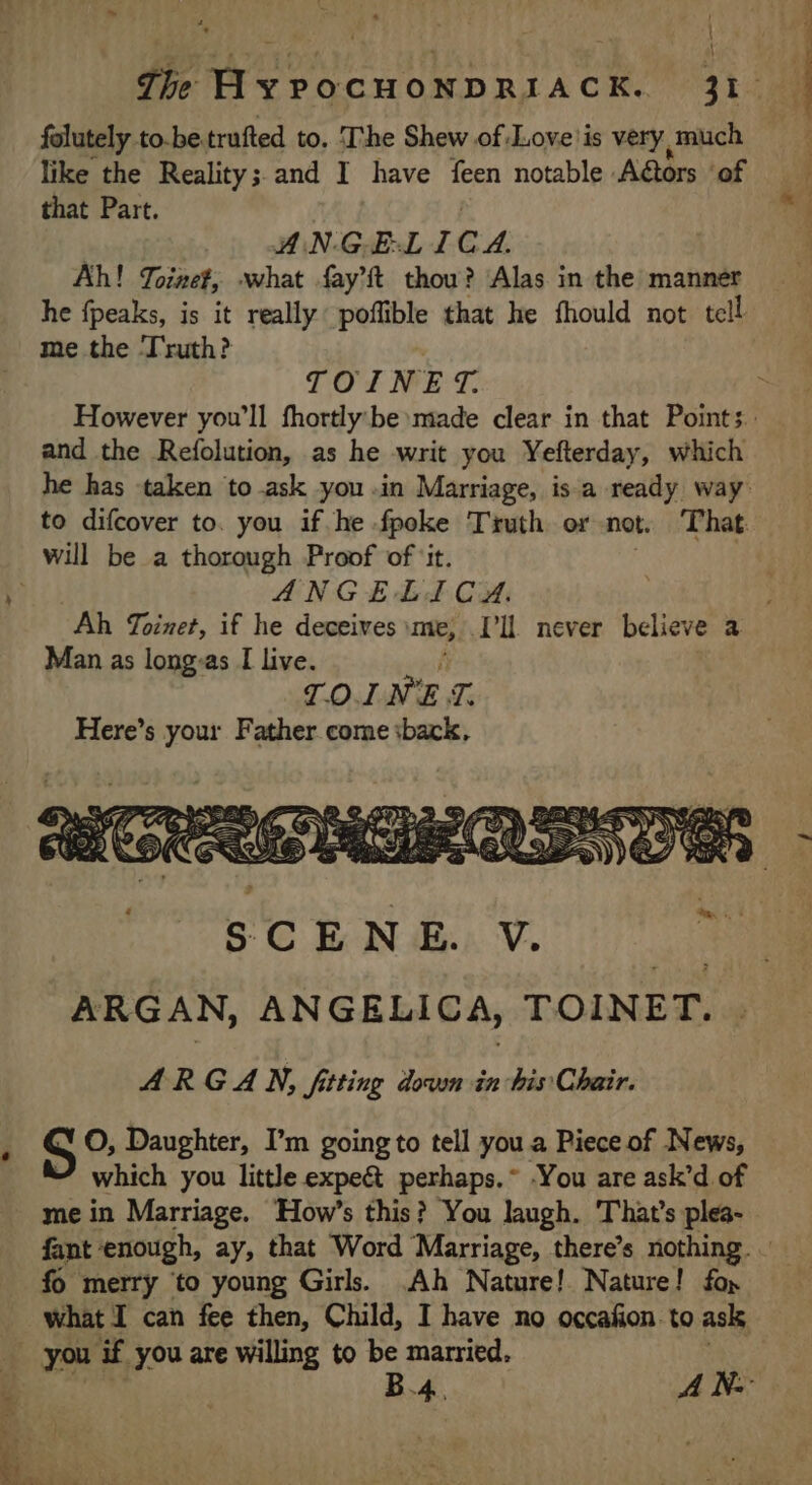 À folutely to-be trufted to, The Shew of Love is very much like the Reality; and I have feen notable A@ors ‘of Ah! Toinet, what fay’f thou? Alas in the manner he fpeaks, is it really poffible that he fhould not tell me the ‘Truth? | and the Refolution, as he writ you Yefterday, which he has taken to ask you in Marriage, is a ready way: to difcover to. you if he. fpoke Truth or not. That. will be a thorough Proof of ‘it. | Man as long:as I live. TOINET. Here’s your Father come sback, S O, Daughter, I’m going to tell you a Piece of News, which you little expe&amp; perhaps.~ -You are ask’d of me in Marriage. How’s this? You laugh. That's plea- fo merry to young Girls. Ah Nature! Nature! fo» B.4. A Nw ret