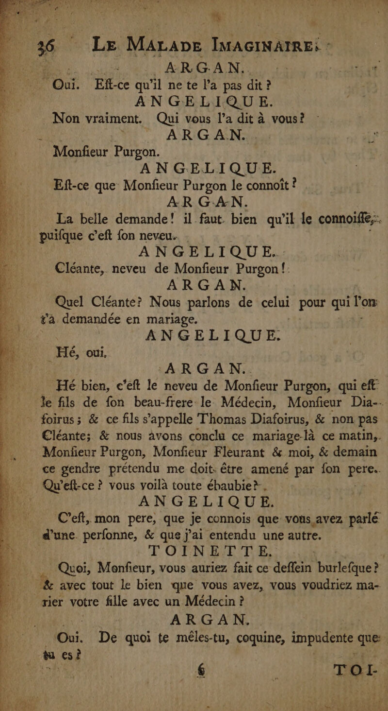 ox FL ES di Re: RÉ = LE Pile ; [RE * Le MALADE IMAGINAIRE: - ARGAN. Ef-ce qu'il ne te l’a pas dit? Non vraiment. Qui vous l’a dit à vous? : ARGAN. ANGELIQUE. Eft-ce que Monfieur Purgon le connoit ? AR GAN. puifque c’eft fon neveu.. . Cléante, neveu de Monfieur Purgon!: ARGAN. Quel Cléante? Nous parlons de ele pour qui de ta demandée en mariage. | ANGELIQUE. Hé, oui. ARGAN.. Hé bien, e’eft le neveu de Monfieur Purgon, qui eft: Je fils de fon beau-frere le Médecin, Monfieur Dia-- €léante; &amp; nous avons conclu ce mariage-la ce matin,. Moniieur Purgon, Monfieur Fleurant &amp; moi, &amp; demain ce gendre prétendu me doit: être amené par fon wee ANGELIQUE. C’eft, mon pere, que je connois que vous avez parlé TOINETTE, | Quoi, Menfieur, vous auriez fait ce deffein barcthic? ARGAN. 4 { à ? op <7 eck