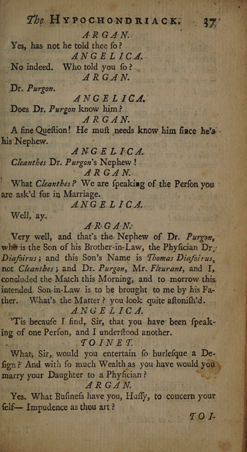 The HYPOCHONDRIACK: _ ARGAN. | Yes, has not he told thee fo? ANGELICA, No indeed. Who told you fo? ARGAN.. Dr. Purgon. ANGELICA Does Dr. Purgon know him? ARGAN.. A fine Queftion!. He mak needs know him face he’s - his ‘Nephew. A NG ELECA. Cleanthes Dr. Purgon’s Nephew! : | ARGAN.: * What Cleanthes? We are {peaking of the Perfon you : are ask’d for in Marriage. ANGELICA.. Well, ay. ARGAN: Very well, and that’s the. Nephew of. Dr. Purgow, wh@is the Son of his Brother-in-Law, the Phyfician Dr; Diafoirus ; and this Son’s Name is Thomas Diafoirus, not Cleanthes; and Dr. Purgon, Mr. Fleurant, and I, concluded the Match this Morning, and to morrow this intended. Son-in-Law. is to be brought to me by his Fa- ther... What’s the Matter? you look quite aftonifh’d. ANGELICA. STis becaufe J find, Sir, that you have: been fpeak- ing of one Perfon, and I underftood another. TO.EN E F. “What; Sir, would you entertain fo burlefque a De- fign? And with fo much Wealthas you have would L yom PIX your Daughter to a Phyfician ? KT ARGAN. FT Yes. What Buñnefs have you, Hufly, to concern your felf— Impudence as thou art? TOF # on . i Pre AC