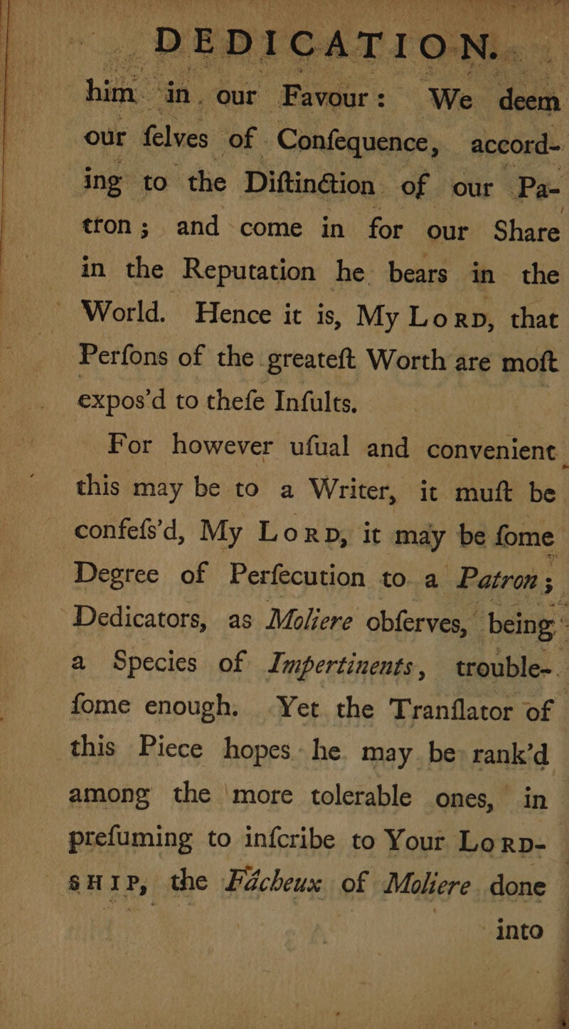 bia” ‘in. our ‘Favour: : We PNR our Glues of. Confequence, accord- ing to the Diftin@ion. of our Pa- tron ; and come in for our Share in the Reputation he bears in the World. Hence it is, My Lorp, that Perfons of the. greateft Worth are moft expos’d to thefe Infults, this may be to a Writer, it muft be confefsd, My Lorp, it may be fome Dedicators, as Moliere obferves, being : fome enough. Yet the Tranflator of this Piece hopes he may. be: rank’d among the more tolerable ones, in prefuming to infcribe to Your Lorp- into