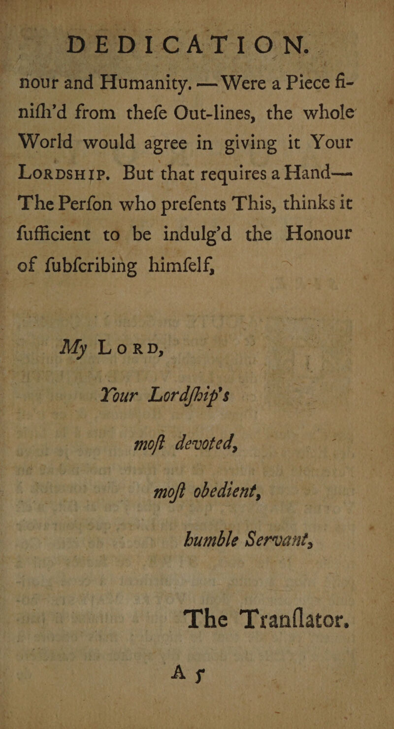 4 nour and Humanity. — Were a Piece fi- nifh’d from thefe Out-lines, the whole World would agree in giving it Your Lorpsurr. But that requires a Hand— The Perfon who prefents This, thinks it - fufficient to be indulg’d the Honour : of fubferibing himfelf, My LorRD, Your Lordfhip's moft devoted, moft obedient, bumble Servant, The Tranflator. As