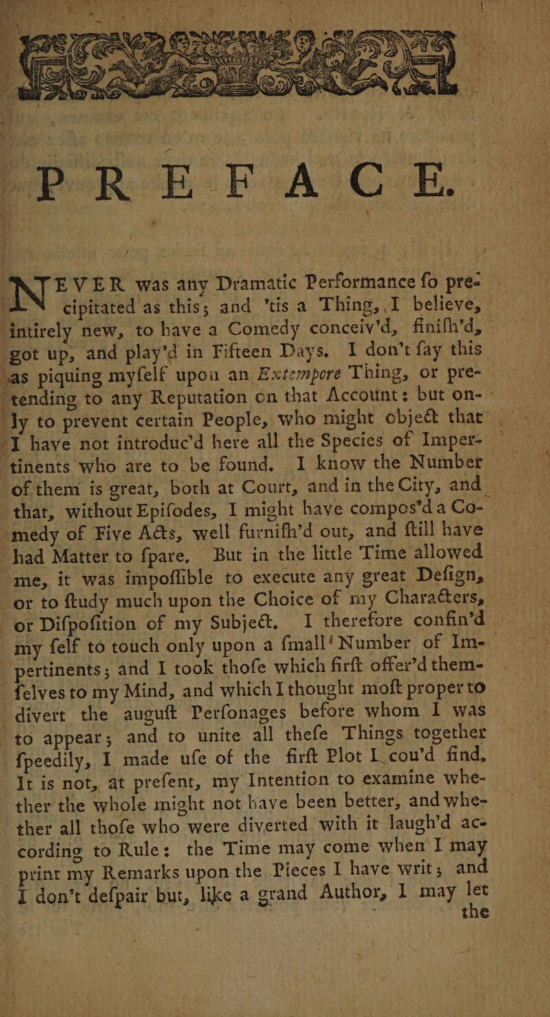 L IN © VER was any Dramatic Performance fo pre: “AN cipitated as this; and ’tisa Thing,.I believe, ‘intirely new, to have a Comedy conceiv’d, finifh’d, — ‘got up, and play’d in Fifteen Days. I don’t fay this las piquing myfelf upou an Extcmpore Thing, or pre- ‘tending to any Reputation on that Account: but on- ° ‘Jy to prevent certain People, who might objeét that’ I have not introduc’d here all the Species of Imper- “tinents who are to be found. I know the Number — of them is great, both at Court, and in the City, and _ that, without Epifodes, I might have compos’da Co- -medy of Five Ads, well furnifh’d out, and ftill have “had Matter to fpare, But in the little Time allowed me, it was impoflible to execute any great Defign, or to ftudy much upon the Choice of my Charaéters, or Difpofition of my Subject, I therefore confin’d my felf to touch only upon a fmall! Number of Im- | pertinents; and I took thofe which firft offer’d them- _ felves to my Mind, and which Ithought moft proper to divert the auguft Perfonages before whom I was to appear; and to unite all thefe Things together fpeedily, I made ufe of the firft Plot L cou’d find, It is not, at prefent, my Intention to examine whe- ther the whole might not have been better, and whe- ther all thofe who were diverted with it laugh’d ac- cording to Rule: the Time may come when I may rint my Remarks upon the Pieces I have writ; and | the