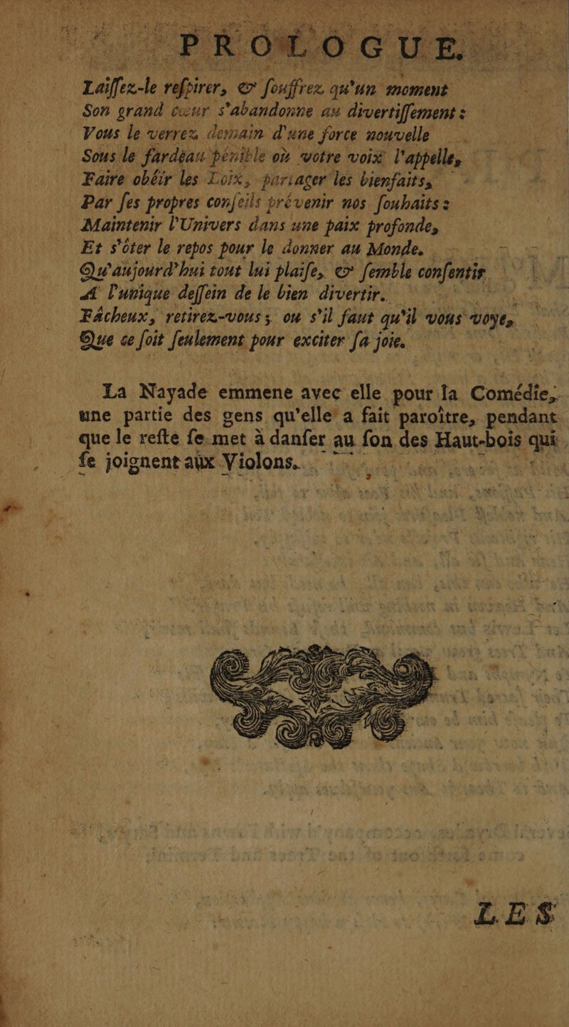 Leiffec-le Neri eo “Souffren qu'un moment Son grand cœur s'abandonne an divertiffement : Vous le verrez demain d'une force nouvelle Sous le fardèan penible où votre voix l'appelle, Faire obéir les Loix, partager les bienfaitss Par fes propres conjeils prévenir nos fonhaïts: Et s'ôter le repos pour le donner au Monde. — =~ =. Qu aujourd hui tout lui plaife, femble re, LV AU AA unique deffein de le bien divertir. AL Fächeux, retirex-vous; ou s'il faut qui iL vous voÿes. Que ce Joit fee pour exciter hi joie. |