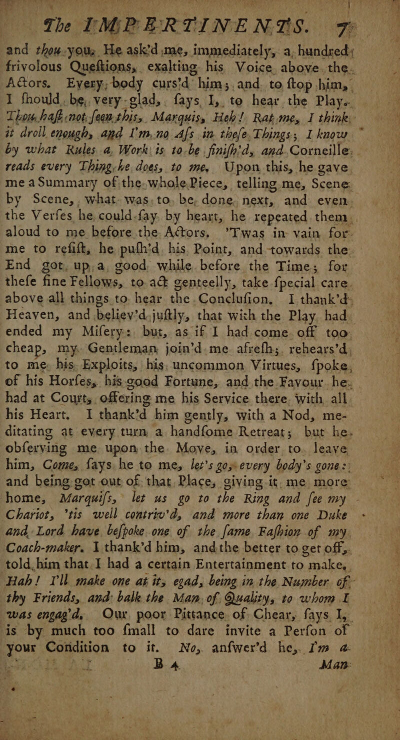 D Th TIGRERTINENTS. Fe and thow.yous He ask'd me, immediately, a, hundred; frivolous Queftions, exalting his Voice above. the. Aétors. Every; body curs’d him; and. to ftop him, I fhould. be, very-glad,. fays 1, to hear the Play. Thom hafe not feeu.this, Marquis, Heh! Rat.me, I think: i droll enough, apd l'mno Afs in thefe Things; I know ~ by what Rules a, Work: is 10o.be finifh'd, and. Corneille: reads every Thing, he does, to me, Upon this, he gave me a Summary of the.wholePiece, telling me, Scene: by Scene,. what. was. to. be, done. next, and even. the Verfes he could-fay. by heart, he repeated them, aloud to me before the Actors, *Twas in vain for. me to refift, he pufh'd, his. Point, and towards the End got, up,a, good while before the Time; for thefe fine Fellows, to.a&amp; genteelly, take fpecial care. above all things to. hear the .Conclufion, I thank’d: Heaven, and believ’d.juftly, that with the Play, had: ended my Mifery: but, as if I had come. off too. cheap, my. Gentleman join’d.me. afrefh;. rehears’d, to me: his. Exploits, his, uncommon Virtues, {poke, of his Horfes, his.good Fortune, and the Favour. he. had at Court, offering me his Service there. with, all his Heart, I thank’d him gently, with a Nod, me- ditating at every turn a handfome Retreat; but he, obferving me upon the Moye, in order to. leave him, Come, fays he to me, lez’s go every body's gone :: and being got out of that Place, oiving.it. me more: home, Marquifs, let us go to the Ring and fee my - Chariot, ’tis well contriv’d, and more than one Duke and. Lord have, befpoke one of the [ame Fafhion of my. Coach-maker. 1 thank’d him, andthe better to get off, told. him that I had a certain Entertainment to make, ‘Hah! Ill make one at its egad, being in the Number. cf thy Friends, and: balk the Man. of Quality, to whom I was engag’d, Our poor Pittance of Chear, fays 1, is by much too fmall to dare invite a Perfon of your Condition to it. No, anfwer’d he, Im a: Vereen à Bs Man