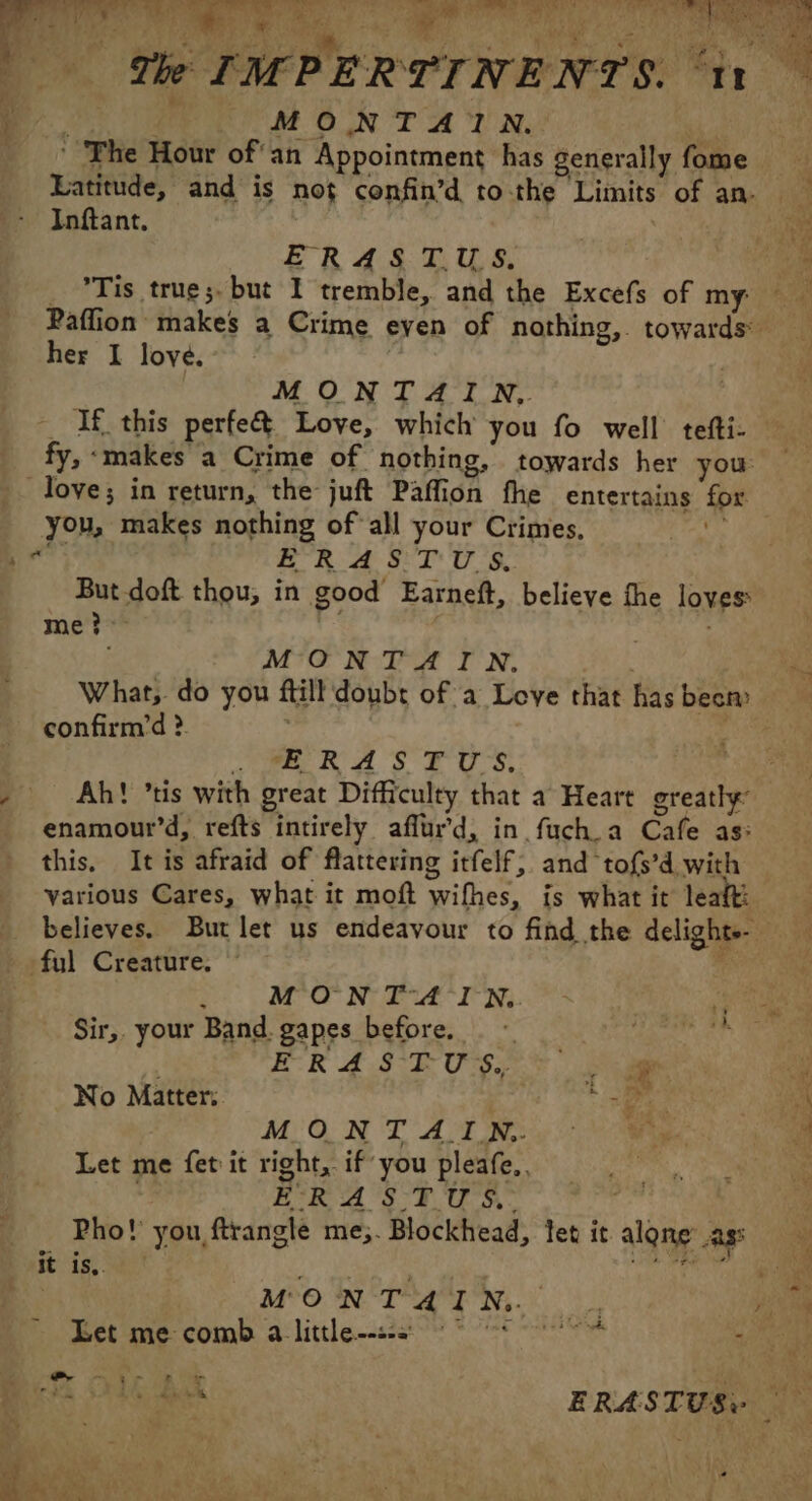 ‘ F MONTAIN. ‘ The Hour ofan Appointment has generally fome © Latitude, and is not confin’d to-the Limits of an. Infant. ERASTUS, _ °Tis true;. but I tremble, and the Excefs of my) hs Paffion makes a Crime even of nothing, towards her I love. | MONTAIN. __ If this perfe&amp; Love, which you fo well tefti- fy, ‘makes a Crime of nothing, towards her you Tove; in return, the juft Paffion fhe entertains for. you, makes nothing of all your Crimes, Oy ad ae ERASTUS. But doft thou, in good Earneft, believe the loves: me ?&gt; | ; MONTAIN, What, do you ftill doubt of a Love that has becm confirm’d ? | “we RAS FU S. 2 Ah! ’tis with great Difficulty that a Heart greatly enamour’d, refts intirely affur'd, in fuch a Cafe as: this, It is afraid of flattering itfelf, and tofs’d with various Cares, what it moft wifhes, is what it leaft: believes. But let us endeavour to find the delights- ful Creature. Kis MON TA INQ. Sir,. your Band. gapes before, de A | ER 4S TUS. a No Matter. ge MONT A IN. Let me fet it right, if you pleafe.. ÉRASTUS. Pho! you ftrangle me;. Blockhead, fet it alone ass it is,. ARE Te pd ne MONTAIN. Let me comb a little © Ho : | Pr UE Tr LR Ar | we AS Le 4 : ERAS TUS: fe