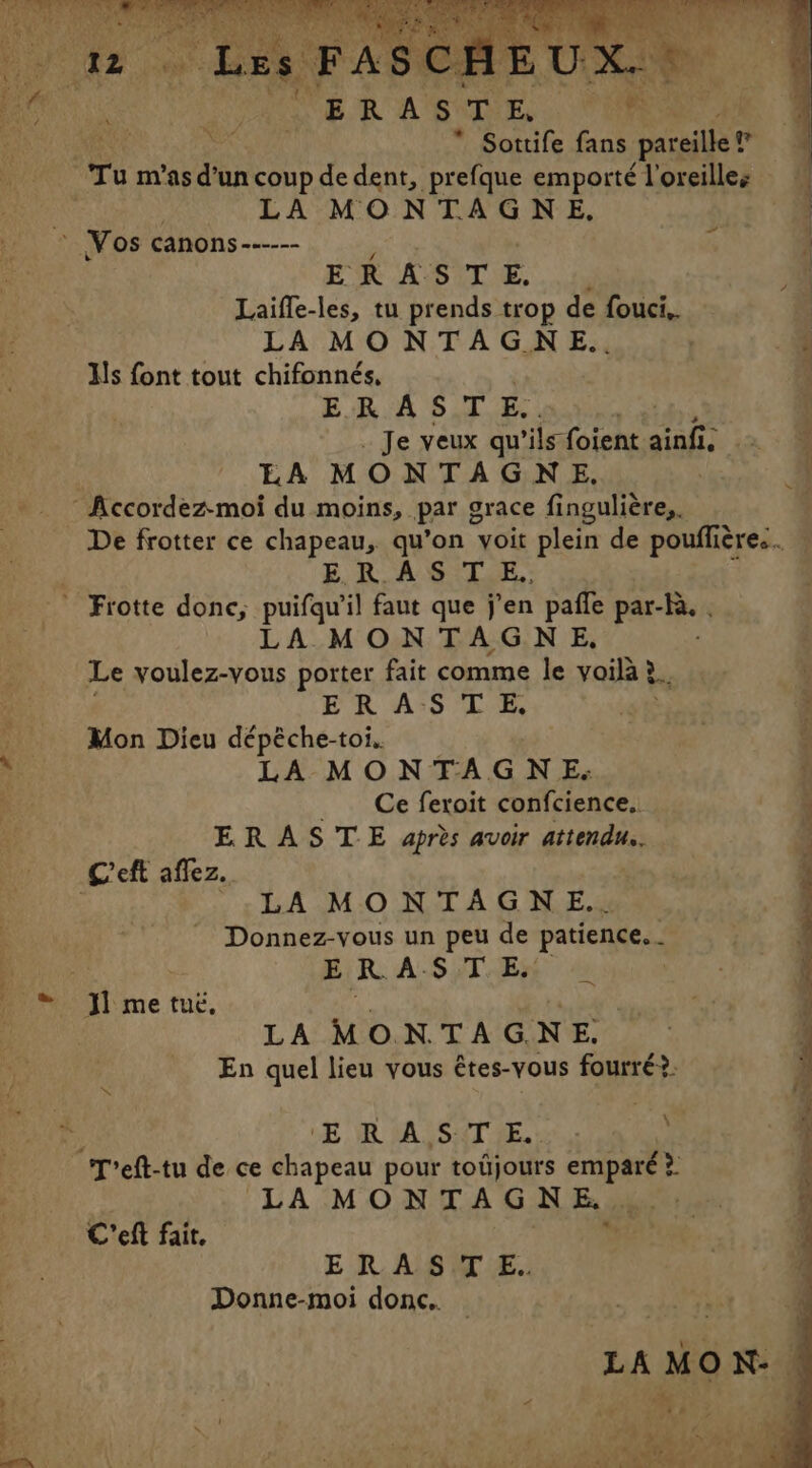 But Bete ri ee * Sottife fans pareille? Le LA MONTAGNE, PR ASI OE, A Laiffe-les, tu prends trop de fouci,. | LA MONTAGNE.. . Us font tout chifonnés, | ERA S T E. ¢ Je veux qu’ ‘ils foient beh EA MONTAGNE, De frotter ce chapeau, qu’on voit plein de pouflières. ER ASTE. LA MONT À GN E, Le voulez-vous porter fait comme le voilà ?. à ER ASTE, Mon Dieu dépéche-toi.. LA MONTAGNE. Ce feroit confcience. ; ERASTE apres avoir attendu. | LA MONTAGNE.. Donnez-vous un peu de patience. . ERASTE | LA MONTAGNE. En quel lieu vous êtes-vous fourré?: ER LA, SXTE.: LA MONTAGNE.. ERAS T E.. Donne-moi donc.