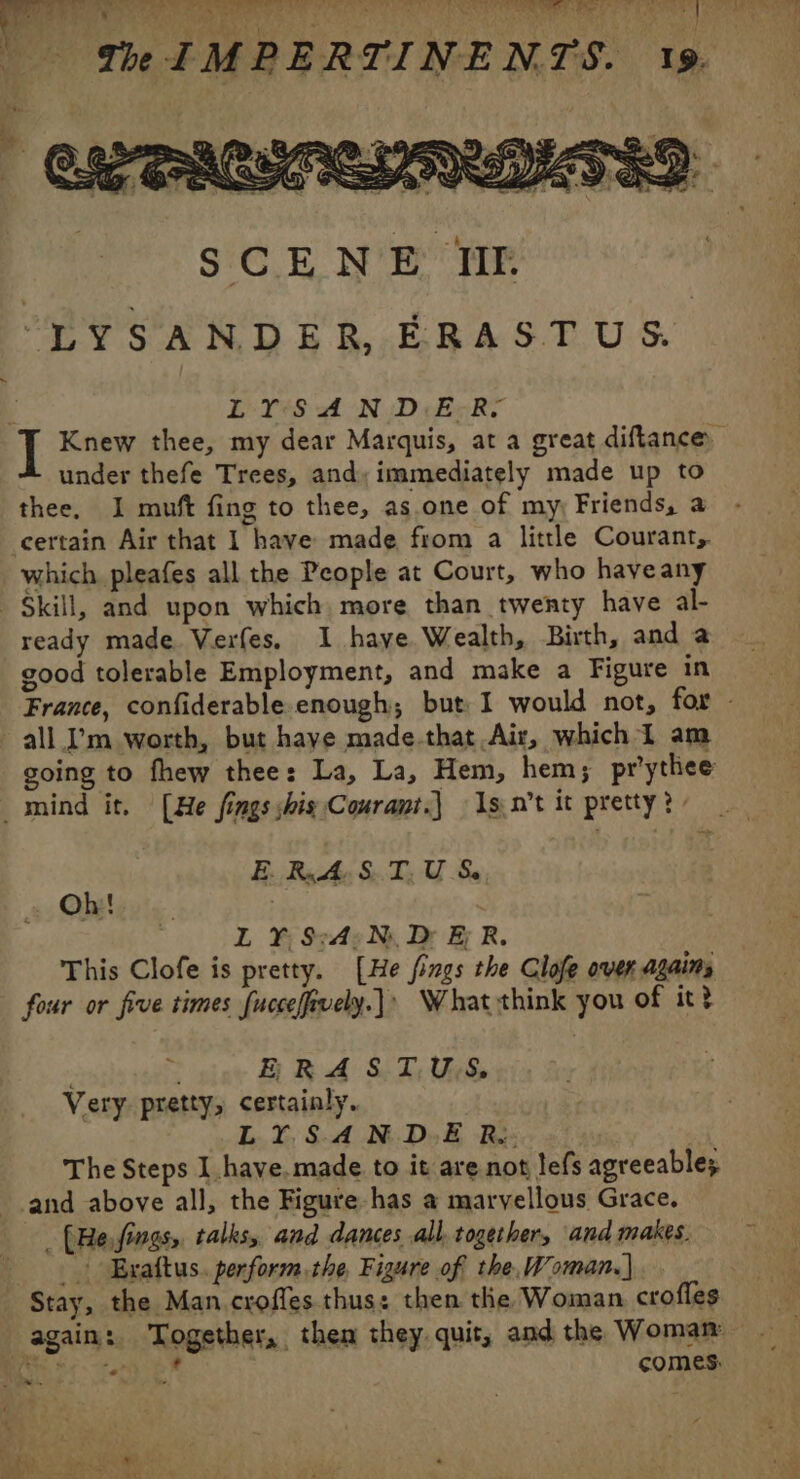 un eat GÈNE re tes ASE MAR A Rt A AOR EN E a 4 LYSAND.ER- Knew thee, my dear Marquis, at a great diftance under thefe Trees, and, immediately made up to thee, I muft fing to thee, as.one of my: Friends, a certain Air that 1 have made from a little Courant, which pleafes all the People at Court, who haveany Skill, and upon which more than twenty have al- ready made Verfes. I haye Wealth, Birth, and a good tolerable Employment, and make a Figure in France, confiderable enough; but I would not, for - all I’m worth, but have made-that Air, which 1 am going to fhew thee: La, La, Hem, hem; pr’ythee _ mind it. [He fings shig Courant.) Is.n’t it pretty? | BRAND Le Oh! | L Y:S:4: Ni Dr &amp; R. This Clofe is pretty. [He fings the Clofe over agains four or five times fuccelfiuely.]: What think you of it? | &gt; ae HR SL NT US Very pretty, certainly. LY.SAND-E R: The Steps I have.made to it are not lefs agreeable; and above all, the Figure-has a marvellous Grace. _ (He.fings, talks, and dances all together, and makes. &gt; Erattus. perform.the Figure of the, Woman.) Stay, the Man. croffes thus: then the Woman crofles again: Together, then they. quit, and the Woman Mic tel comes: