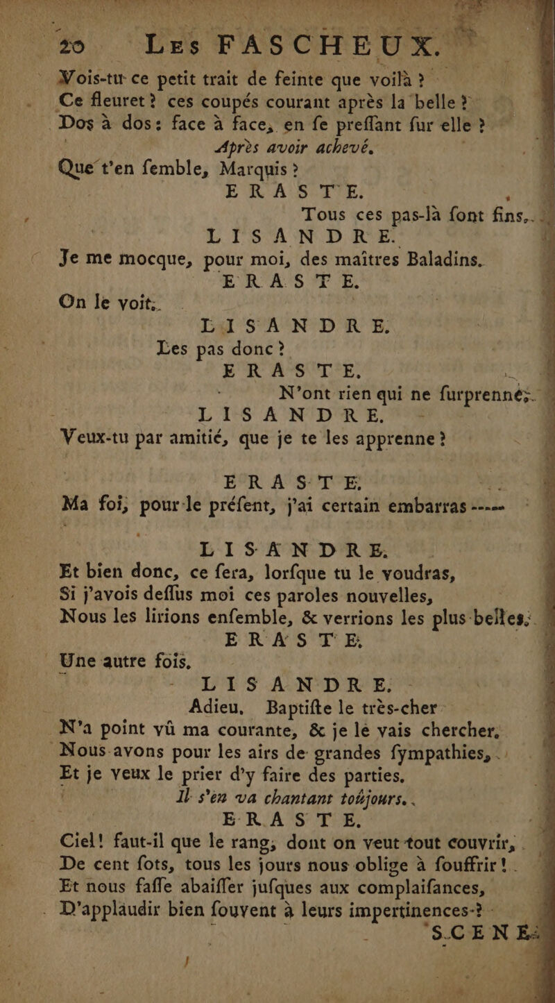 Les FASCHEUX. | : Mois-tw ce petit trait de feinte que voila a Ce fleuret? ces coupés courant après la belle &gt; | Dos à a dos: face à face, en fe preflant fur elle?” Après avoir achevé, Que’t'en femble, Marquis ? ERA Share Tous ces pas-la font fins.. 4 LISANDRE. Je me mocque, pour moi, des maîtres Baladins. ERAS YP E On Ie voit. LISANODRE. Les pas donc? be RAST rE. 4 N’ont rien qui ne furprennés a L 1 SANDRE. | Veux-tu par amitié, que je te les Per ERASTE | | Ma foi, pour-le préfent, j'ai certain embarras--— © M LISANDRE. Et bien donc, ce fera, lorfque tu le voudras, Si j’avois deflus moi ces paroles nouvelles, | Nous les lirions enfemble, &amp; verrions les plus belles: © ERAS TE, j Une autre fois, } LIS ANDRE. Adieu, Baptifte le très-cher N'a point yi ma courante, &amp; je le vais chercher, Nous avons pour les airs de: grandes fympathies, . Et je veux le prier d'y faire des parties, Il s'en va chantant tohjours. . ERASTE. Ciel! faut-il que le rang; dont on veut tout couvrir, . De cent fots, tous les jours nous oblige à fouffrir! - Et nous fafle abaiffer jufques aux complaifances, . D'applaudir bien fouvent à leurs impertinences-? - J “S.CEN Ei /