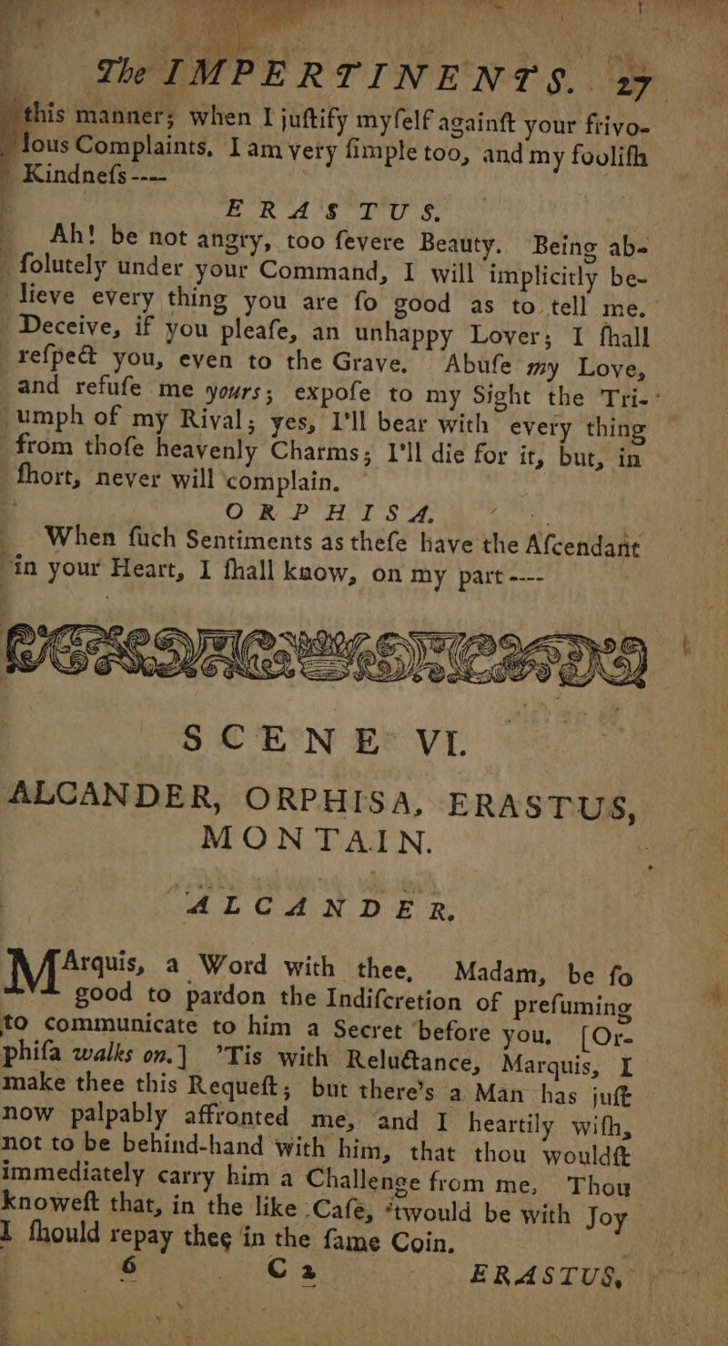 Fr” Mr Po os 3 ee | Ye IMPERTINENTS. 19 his manner; when I juftify myfelf againft your frivo- lous Complaints, Iam very fimple too, and my foolifh Kindnefs--— pa eh BO Hot AUS - Ah! be not angry, too fevere Beauty. Being ab- » folutely under your Command, I will implicitly be- » lieve every thing you are fo good as to tell me. » Deceive, if you pleafe, an unhappy Lover; I fhall refpe@ you, even to the Grave, Abufe my Love, and refufe me yours; expofe to my Sight the Tri-: -umph of my Rival; yes, I’ll bear with every thing from thofe heavenly Charms; I'll die for it, but, in fhort, never will complain. | O RP HITS API % _ When fuch Sentiments asthefe have the Afcendant Vin your Heart, I fhall kaow, on my part ---- ALCANDER. Mis a Word with thee, Madam, be fo good to pardon the Indifcretion of prefuming ™ to communicate to him a Secret ‘before you. [Or- phifa walks on.] Tis with Reluétance, Marquis, I make thee this Requeft; but there’s a Man has juft now palpably affronted me, and I heartily with, not to be behind-hand with him, that thou wouldft immediately carry him a Challenge from me, Thou knoweft that, in the like Cafe, “twould be with Joy ! I fhould repay theç in the fame Coin. ! DRE Wise. he Se ERASTUS, D: 0: &gt;