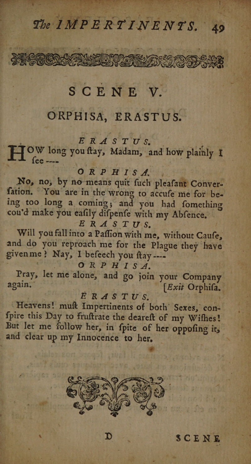 No dit: He &gt; ae 71 SCENE V. ORPHISA, ERASTUS. : ERASTUS, . Pi He” long you ftay, Madam, and how plainly I fee ---= | OUR PH IS AUS | No, no; by no means quit fuck pleafant Conver- fation. You are in the wrong to accufe me for be- ing too long a coming; and you had fomething cou'd make you eafily difpenfe with my Abfence, ERASTUS, Will you fallinto a Paffion with me, without Caufe, and do you reproach me for the Plague they have givenme? Nay, I befeech you ftay ---- | ae ORPHISA. | Pray, let me alone, and go join your Company again,” [Exit Orphifa. ÉRASTUS re Heavens! muft Impertinents of both’ Sexes, con- {pire this Day to fruftrate the deareft of my Wifhes! But let me follow her, in fpite of her oppofing it, and clear up my Innocence to her, Br _— ii Er he