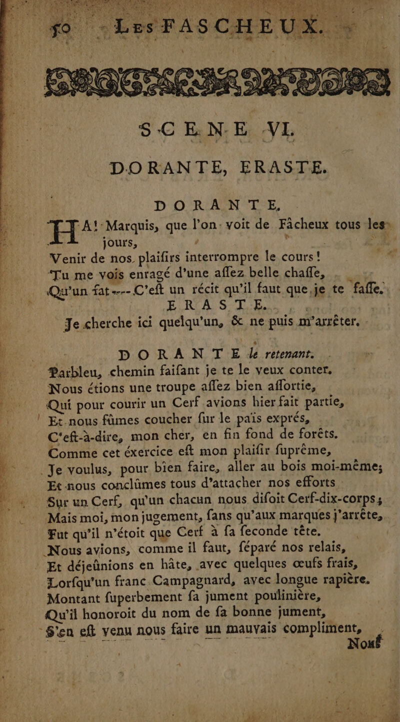 » iz ®, EP % “4 CU SCENE VL DORANTE, ERASTE. | DORANTE, RP AL Marquis, que l’on: voit de Facheux tous les» jours, ° F ; ae: Venir de nos. plaifirs interrompre le cours! ite ‘Tu me vois enragé d’une affez belle chafle, ._ 1 Fr y y + . re ~~ a % Qu'un fat----C’eft un récit qu’il faut que,je te faffe.. npr Fae A So RE ET EE Je cherche ici quelqu’un, &amp; ne puis m’arrêter. ia DORANT E le retenant. a Parbleu, chemin faifant je te le veux conter, LE Nous étions une troupe affez bien affortie, } Qui pour courir un Cerf avions hier fait partie, | Et nous fûmes coucher fur le pais exprés, | C'eft-à-dire, mon cher, en fin fond de forêts. Comme cet éxercice eft mon plaifir fuprème, ) Je voulus, pour bien faire, aller au bois moi-même; ‘à Et nous conclûmes tous d’attacher nos efforts 4 … Sur un Cerf, qu'un chacun nous difoit Cerf-dix-corpss | Mais moi, mon jugement, fans qu’aux marques j'arrête, Fut qu’il n’étoit que Cerf à fa feconde tête. Nous avions, comme il faut, féparé nos relais, . Et déjeûnions en hâte, avec quelques œufs frais, Lorfqu’un franc Campagnard, avec longue rapière. Montant fuperbement fa jument poulinière, | Qu'il honoroit du nom de fa bonne jument, ’ S'en eft venu nous faire un mauvais compliment, P SATE hig, TRS he Nou Tr ARTE CR AU