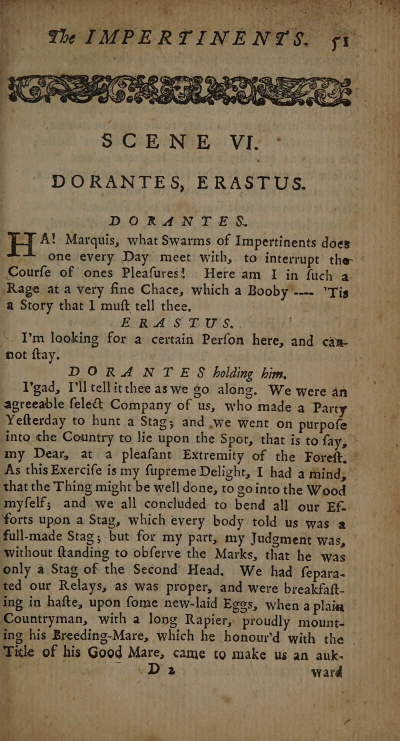 Py ert me re eee eee | We IMPERTINENTS. à D A 1 | gs D) | DORANTES, ERASTUS. DORANTES. ET A! Marquis, what Swarms of Impertinents does Courfe of ones Pleafures! Here am I in fuch a Rage at a very fine Chace, which a Booby ---- °Tis a Story that I muft tell thee. ERA; § D'UXS. +. I’m looking for a certain Perfon here, and can not ftay. DORANTES holding him, I'gad, I'll tellitthee aswe go along. We were an agreeable fele&amp; Company of us, who made a Party As this Exercife is my fupreme Delight, I had a mind; that the Thing might be well done, to gointo the Wood myfelf; and we all concluded to bend all our Ef. forts upon a Stag, which every body told us was a full-made Stag; but for my part, my Judgment was, without ftanding to obferve the Marks, that he was only a Stag of the Second Head. We had fepara- ted our Relays, as was proper, and were breakfaft- ing in hafte, upon fome new-laid Eggs, when a plain Countryman, with a long Rapier, proudly mount- ing his Breeding-Mare, which he honour’d with the Title of his Good Mare, came to make us an auk- Lee Dh ward