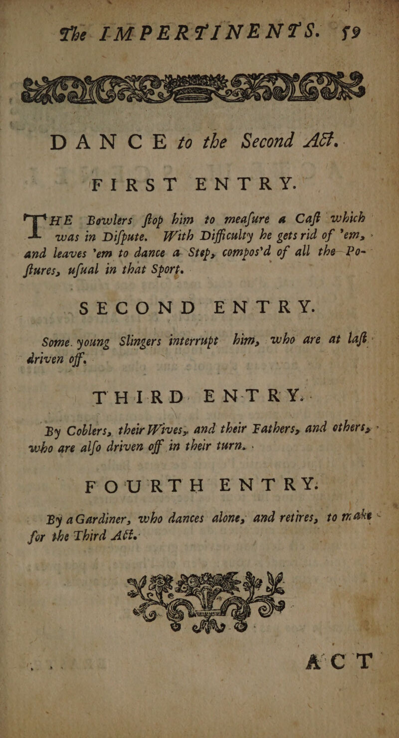 4 OS RA DY Ti : de a Le te ¥ | ; 74 RON PAT EU RS 4 waren AY oe are)  4: sève : FIRST ENTRY.* was in Difpute. With Difficulty he gets rid of em, : and leaves em to dance a Step, compos’d of all the—Po-- ftures, ufual in that Sport. SECOND ENTRY. Some. young Slingers interrupt him, who are at laf: driven off. ; 3 THIRD ENTRY.: who are allo driven off in their turn. . FO'URTH ENT RY: + for the Third Att.