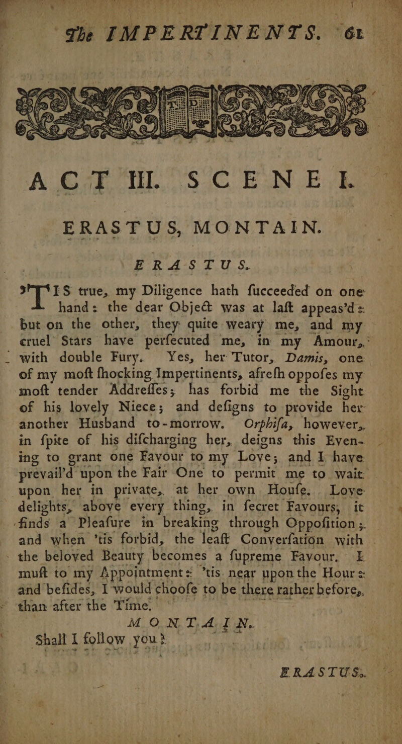 ERASTUS, MONTAIN. ERASTUS. s*T4IS true, my Diligence hath fucceeded on one hand: the dear Objet was at laft appeas’d =: but on the other, they: quite weary me, and my cruel Stars have perfecuted me, in my Amour, with double Fury. Yes, her Tutor, Damis, one of my moft fhocking Impertinents, afrefh oppofes my moft tender Addrefles; has forbid me the Sight of his lovely Niece; and defigns to provide her another Husband to-morrow. Orphifa, however. in fpite of his difcharging her, deigns this Eyen- ing to grant one Fayour to my Love; and I haye prevaild” upon the Fair One to permit me to wait upon her in private, at her own Houfe. . Love delights, above every thing, in fecret Favours, it and when ’tis forbid, the jeaft Conyerfation with \ muft to my Appointment = tis. near upon the Hour = and befides, I 1 would choofe to be there rather befor Cp, than after the Time. © MON TA EN, ‘Shall I follow yous &gt; ERASTUS.