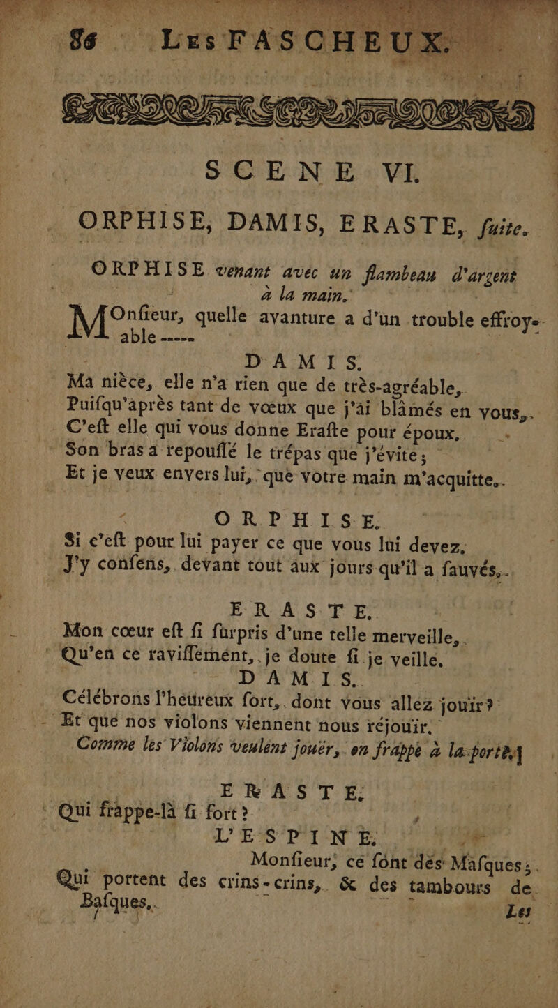 ORPHISE venant avec un flambeau d'argent ala main LR DAMIS, Ma niéce, elle n’a rien que de trés-agréable, Puifqu'après tant de vœux que j’ai blamés en yous,. C’eft elle qui vous donne Erafte pour époux, Son bras a repouflé le trépas que j’évite; : Et je veux envers lui, que votre main m/’acquitte.. 6 ORPHISE. Si c’eft pour lui payer ce que vous lui devez, J'y confens,. devant tout aux jours qu’il a fauvés,.. ER A S:'T ES Mon coeur eft fi farpris d’une telle merveille,. DAMIS. Célébrons l’héureux fort,. dont vous allez jouir? Comme les Violons veulént jouër, on Jrappe à laporte MU EN AS TE : Qui frappe-la fi fort ? , L'ES P'I-N E hd Monfieur, ce font dés Mafques: . Qui portent des crins-crins, &amp; des tambours de. Balques.. _ Le