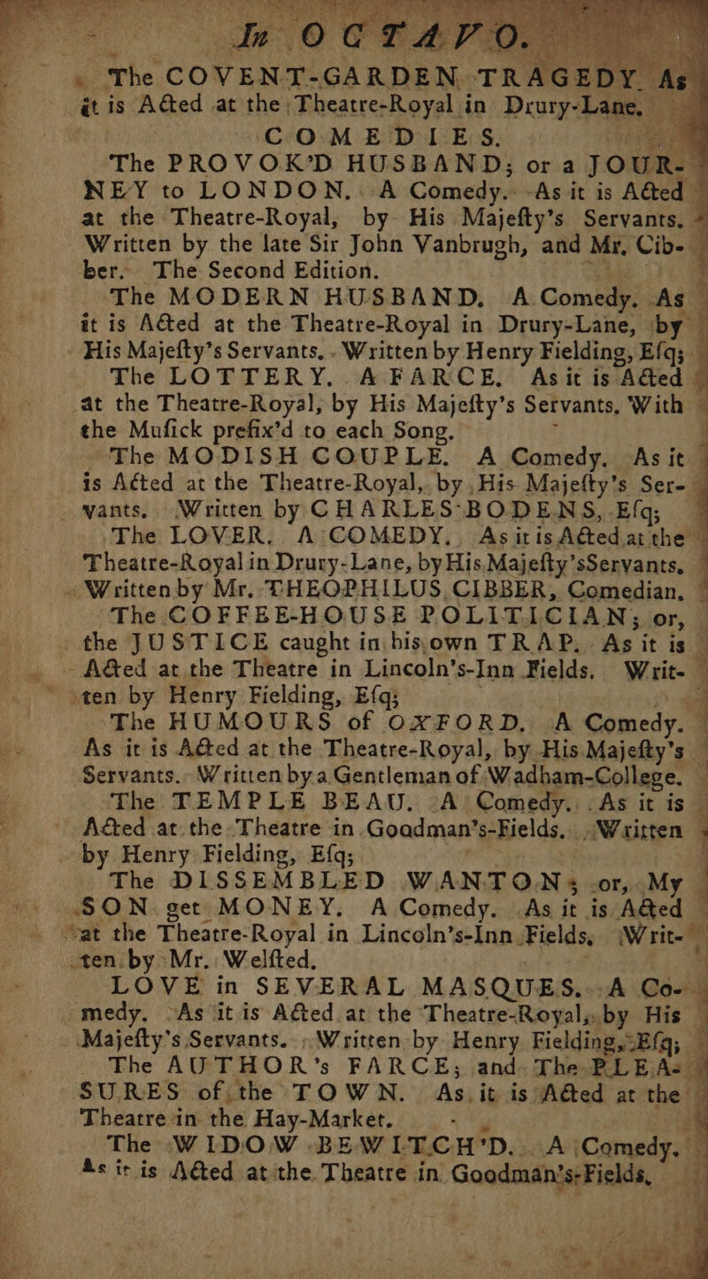 à The COVENT-GARDEN TRAGEDY. A COMEDIES. de at the Theatre-Royal, by His Majefty’s Servants. ber. The Second Edition. 47 The MODERN HUSBAND, A Comedy. As it is Adted at the Theatre-Royal in Drury-Lane, by His Majefty’s Servants. . Written by Henry Fielding, Efq;. the Mufick prefix’d to each Song. . vants. Written by CHARLES BODENS, Efq; Written by Mr. THEOPHILUS, CIBBER, Comedian, “The COFFEE-HOUSE POLITICIAN; or, -A&amp;ed at the Theatre in Lincoln’s-Inn Fields. Writ- The TEMPLE BEAU. A Comedy. . As it is Aéted at the Theatre in. Goadman’s-Fields,. . Waritten by Henry Fielding, Efq; | x } ¢ 5 £ ten by Mr. Welfted. « medy. ‘As jit is Aéted at the Theatre-Royal,. by His Theatre in the Hay-Market. Pat m3 Wepre ee es Vis RAT La” L