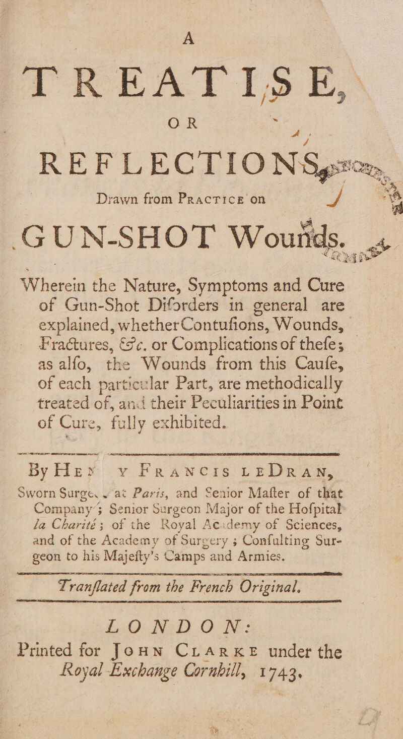 TREATISE, Drawn from Practice on GUN-SHOT es ve ‘A, 6 # + wW ice the Nature, Symptoms and Cure of Gun-Shot Diforders in general are Fractures, &amp;c. or Complications of thefe; as alfo, the Wounds from this Caufe, of each particular Part, are methodically treated of, and their Palais in Point of Cure, fully exhibited. 2 EC SUES Pme ee À 5, cé Camps and Armies. Tranflated from the French Original. LONDON: Printed for Jonn CLARKE under the Royal Exchange Corubill, 1743: