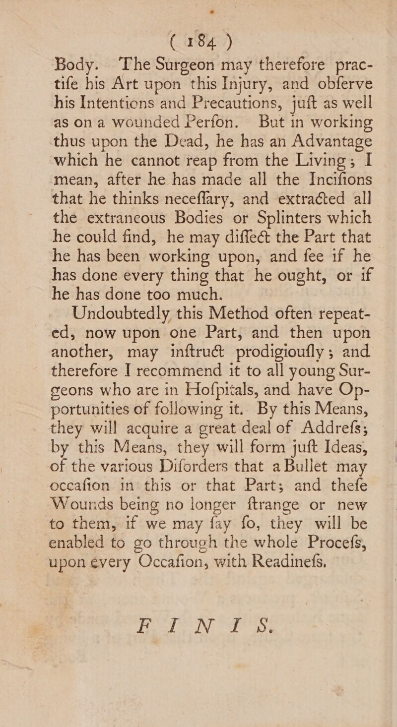 Body. The Surgeon may therefore prac- tife his Art upon this Injury, and obferve his Intentions and Precautions, juft as well as on a wounded Perfon. But in working thus upon the Dead, he has an Advantage which he cannot reap from the Living; I mean, after he has made all the Incifions that he thinks neceflary, and extracted all the extraneous Bodies or Splinters which he could find, he may diffect the Part that he has been working upon, and fee if he has done every thing that he ought, or if he has done too much. Undoubtedly this Method often repeat- ed, now upon one Part, and then upon another, may inftruct prodigioufly ; and therefore I recommend it to all young Sur- geons who are in Hofpitals, and have Op- portunities of following it. By this Means, they will acquire a great deal of Addrefs; by this Means, they will form juft Ideas, of the various Diforders that a Bullet may oceafion in this or that Part; and thefe Wounds being no longer ftrange or new to them, if we may fay fo, they will be enabled to go through the whole Procefs, _ upon every Occafion, with Readinefs, Tae aN ar anh