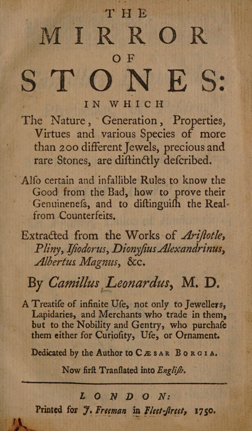 THE MIRROR STONES: IN WHICH The Nature , Generation, Properties, Virtues ee various Species of more than 200 different Jewels, precious and rare Stones, are diftin@ly defcribed. Alfo certain and infallible Rules to know the Good from the Bad, how to prove their ‘Genuinenefs, and to diftinguith the Real. _ from Counterfeits, Extracted from the Works of riffle, Pliny, Itodorus, Dionyfius Alexandrinus, Albertus Magnus, &amp;c. By Camillus Leonardus, M. D. A Treatife of infinite Ufe, not only to Jewellers, Lapidaries, and Merchants who trade in them,» but to the Nobility and Gentry, who purchafe _ _ them either for Curiofity, Ufe, or Ornament. 4 _ Dedicated by the Author toC asar Borcta, Now firft Tranflated into Englif&gt;. LOND. O N: eA Printed for 7. Freeman in Fleet-frect, 1750.