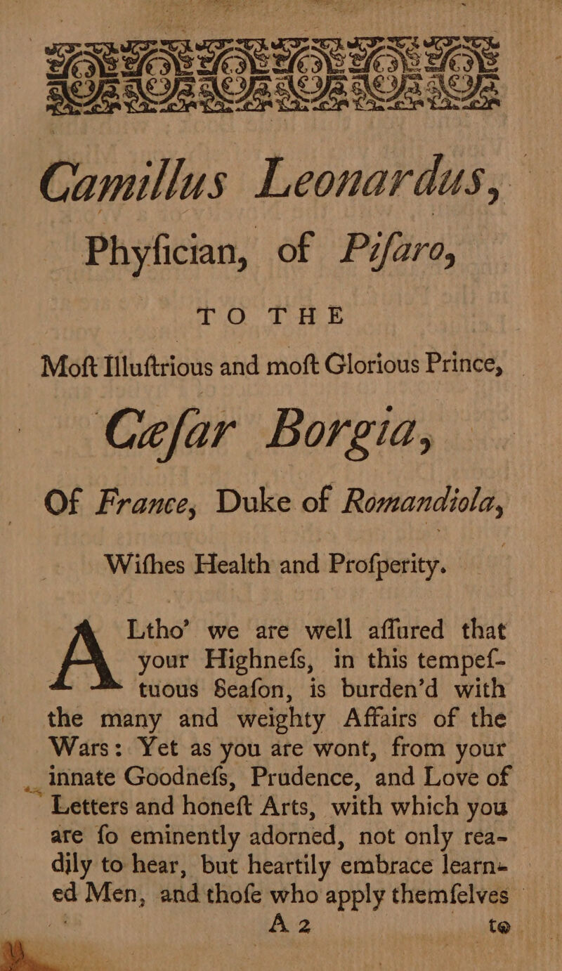 ee ares: | te — pa ‘f Phyfician, of Pifaro, TO THE Moft Tlluftrious and moft Glorious Prince, _ Cefar Borgia, Of France, Duke of Romandiola, Withes Health and Profperity. — | Ltho’ we are well affured that A your Highnefs, in this tempef- tuous Seafon, is burden’d with the many and weighty Affairs of the Wars: Yet as you are wont, from your _ innate Goodnefs, Prudence, and Love of Letters and honeft Arts, with which you are fo eminently adorned, not only rea- dily to hear, but heartily embrace learns oh Men, and thofe who apply themfelves - Az