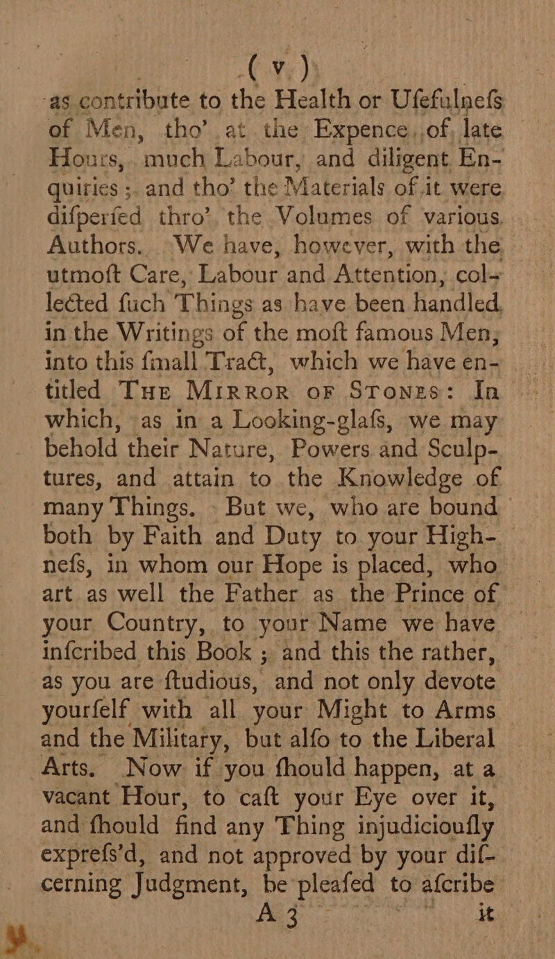 as contribute to the Health or Ufefulnefs of Men, tho’ at the Expence,,of late | Houzrs, ‘much Labour, and diligent En- quiries ;. and tho’ the Materials of it were difperfed thro’, the Volumes of various. Authors.. “We have, however, with the utmoft Care, Labour and Attention, col~ lected fuch Things as have been handled, in the Writings of the moft famous Men; into this fmall Tra€@, which we have en- tiled Tur MIRROR oF Stones: In which, as in a Looking-glafs, we may behold their Nature, Powers and Sculp- tures, and attain to the Knowledge of many Things. - But we, who are bound both by Faith and Daty to. your High- nefs, in whom our Hope is placed, who your Country, to your Name we have infcribed this Book ; and this the rather, as you are ftudious, and not only devote yourfelf with all your Might to Arms and the Military, but alfo to the Liberal ‘Arts. Now. if you fhould happen, at a vacant Hour, to caft your Eye over it, and fhould find any Thing injudicioufly exprefs'd, and not approved by your dif- cerning Judgment, be’ pleafed to a{cribe A 3 : it »